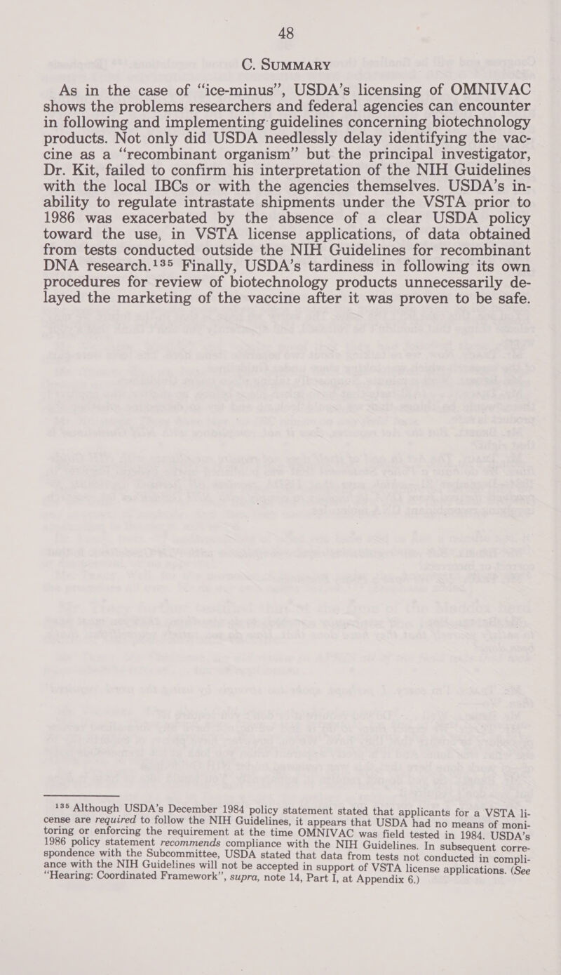 C. SUMMARY As in the case of ‘‘ice-minus’, USDA’s licensing of OMNIVAC shows the problems researchers and federal agencies can encounter in following and implementing guidelines concerning biotechnology products. Not only did USDA needlessly delay identifying the vac- cine as a “recombinant organism” but the principal investigator, Dr. Kit, failed to confirm his interpretation of the NIH Guidelines with the local IBCs or with the agencies themselves. USDA’s in- ability to regulate intrastate shipments under the VSTA prior to 1986 was exacerbated by the absence of a clear USDA policy toward the use, in VSTA license applications, of data obtained from tests conducted outside the NIH Guidelines for recombinant DNA research.1%&gt; Finally, USDA’s tardiness in following its own procedures for review of biotechnology products unnecessarily de- layed the marketing of the vaccine after it was proven to be safe. 185 Although USDA’s December 1984 policy statement stated that appli i- cense are required to follow the NIH Guidelines, it appears that USDA eon sesahe eae toring or enforcing the requirement at the time OMNIVAC was field tested in 1984. USDA’s 1986 policy statement recommends compliance with the NIH Guidelines. In subsequent corre- spondence with the Subcommittee, USDA stated that data from tests not conducted in compli- ance with the NIH Guidelines will not be accepted in support of VSTA license applications (See “Hearing: Coordinated Framework”, supra, note 14, Part I, at Appendix 6.) ;