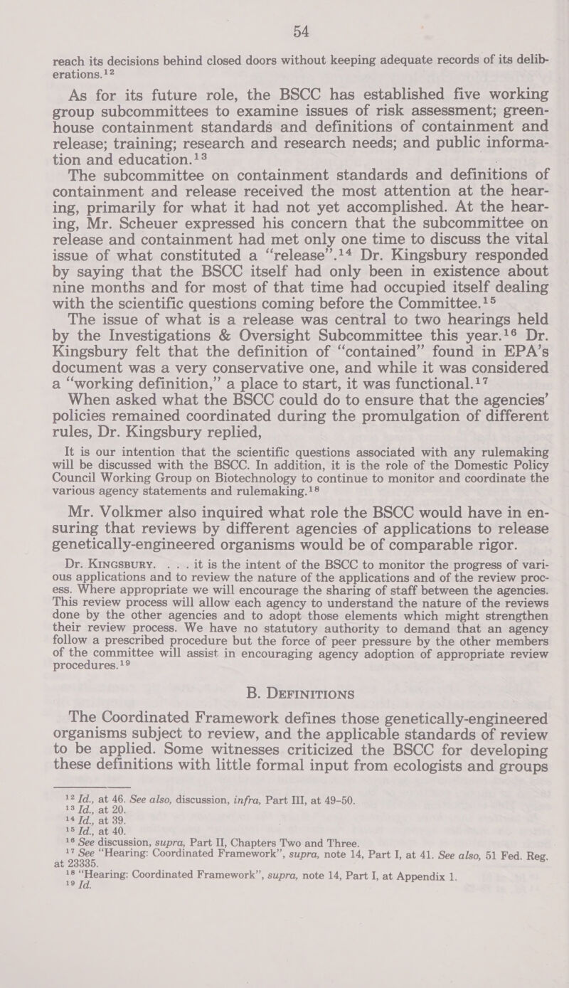 reach its decisions behind closed doors without keeping adequate records of its delib- erations. 1}? As for its future role, the BSCC has established five working group subcommittees to examine issues of risk assessment; green- house containment standards and definitions of containment and release; training; research and research needs; and public informa- tion and education. +3 | The subcommittee on containment standards and definitions of containment and release received the most attention at the hear- ing, primarily for what it had not yet accomplished. At the hear- ing, Mr. Scheuer expressed his concern that the subcommittee on release and containment had met only one time to discuss the vital issue of what constituted a “release’.14 Dr. Kingsbury responded by saying that the BSCC itself had only been in existence about nine months and for most of that time had occupied itself dealing with the scientific questions coming before the Committee.!® The issue of what is a release was central to two hearings held by the Investigations &amp; Oversight Subcommittee this year.!® Dr. Kingsbury felt that the definition of ‘contained’ found in EPA’s document was a very conservative one, and while it was considered a “working definition,” a place to start, it was functional.!7 When asked what the BSCC could do to ensure that the agencies’ policies remained coordinated during the promulgation of different rules, Dr. Kingsbury replied, It is our intention that the scientific questions associated with any rulemaking will be discussed with the BSCC. In addition, it is the role of the Domestic Policy Council Working Group on Biotechnology to continue to monitor and coordinate the various agency statements and rulemaking.!8 Mr. Volkmer also inquired what role the BSCC would have in en- suring that reviews by different agencies of applications to release genetically-engineered organisms would be of comparable rigor. Dr. KinGsBury. . . . it is the intent of the BSCC to monitor the progress of vari- ous applications and to review the nature of the applications and of the review proc- ess. Where appropriate we will encourage the sharing of staff between the agencies. This review process will allow each agency to understand the nature of the reviews done by the other agencies and to adopt those elements which might strengthen their review process. We have no statutory authority to demand that an agency follow a prescribed procedure but the force of peer pressure by the other members of the committee will assist in encouraging agency adoption of appropriate review procedures. !9 B. DEFINITIONS The Coordinated Framework defines those genetically-engineered organisms subject to review, and the applicable standards of review to be applied. Some witnesses criticized the BSCC for developing these definitions with little formal input from ecologists and groups 12 Td., at 46. See also, discussion, infra, Part III, at 49-50. 13 Td., at 20. 14 Td., at 39. 15 Td., at 40. 16 See discussion, supra, Part II, Chapters Two and Three. bed “Hearing: Coordinated Framework”’, supra, note 14, Part I, at 41. See also, 51 Fed. Reg. a :