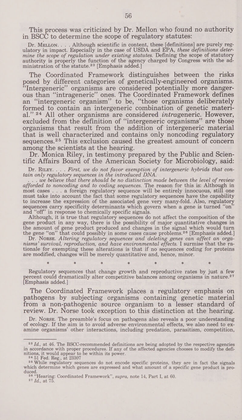 This process was criticized by Dr. Mellon who found no authority in BSCC to determine the scope of regulatory statutes: Dr. MELLON. . . . Although scientific in content, these [definitions] are purely reg- ulatory in impact. Especially in the case of USDA and EPA, these definitions deter- mine the scope of regulation under existing statutes. Defining the scope of statutory authority is properly the function of the agency charged by Congress with the ad- ministration of the statute.2* [Emphasis added. ] . The Coordinated Framework distinguishes between the risks posed by different categories of genetically-engineered organisms. ‘Intergeneric” organisms are considered potentially more danger- ous than “intrageneric”’ ones. The Coordinated Framework defines an “intergeneric organism” to be, “those organisms deliberately formed to contain an intergeneric combination of genetic materi- al.” 24 All other organisms are considered intrageneric. However, excluded from the definition of ‘‘intergeneric organisms” are those organisms that result from the addition of intergeneric material that is well characterized and contains only noncoding regulatory sequences.2° This exclusion caused the greatest amount of concern among the scientists at the hearing. Dr. Monica Riley, in testimony prepared by the Public and Scien- tific Affairs Board of the American Society for Microbiology, said: Dr. Ritey. . . . First, we do not favor exemption of intergeneric hybrids that con- tain only regulatory sequences in the introduced DNA. . . . we believe that there should be no distinction made between the level of review afforded to noncoding and to coding sequences. The reason for this is: Although in most cases .. . a foreign regulatory sequence will be entirely innocuous, still one must take into account the fact that some regulatory sequences have the capability to increase the expression of the associated gene very many-fold. Also, regulator sequences carry specificity determinants which govern when a gene is turned ‘on’ and “‘off’ in response to chemically specific signals. Although, it is true that regulatory sequences do not affect the composition of the gene product in any way, there is the possibility of major quantitative changes in the amount of gene product produced and changes in the signal which would turn the gene “on” that could possibly in some cases cause problems.?® [Emphasis added.] Dr. Norse. Altering regulatory sequences and deleting genes can affect an orga- nisms’ survival, reproduction, and have environmental effects. I surmise that the ra- tionale for exempting these alterations is that if no sequences coding for proteins are modified, changes will be merely quantitative and, hence, minor. * * * * : * * * Regulatory sequences that change growth and reproductive rates by just a few percent could dramatically alter competitive balances among organisms in nature.?7 [Emphasis added. ] The Coordinated Framework places a regulatory emphasis on pathogens by subjecting organisms containing genetic material from a non-pathogenic source organism to a lesser standard of review. Dr. Norse took exception to this distinction at the hearing. Dr. Norssr. The preamble’s focus on pathogens also reveals a poor understanding of ecology. If the aim is to avoid adverse environmental effects, we also need to ex- amine organisms’ other interactions, including predation, parasitism, competition, 23 Id., at 46. The BSCC-recommended definitions are being adopted by the respective agencies in accordance with proper procedures. If any of the affected agencies chooses to modify the defi- nitions, it would appear to be within its power. 24 51 Fed. Reg., at 23307 25 While regulatory sequences do not encode specific proteins, they are in fact the signals te determine which genes are expressed and what amount of a specific gene product is pro- uced. 26 “Hearing: Coordinated Framework’’, supra, note 14, Part I, at 60. ld. Ae 1p.