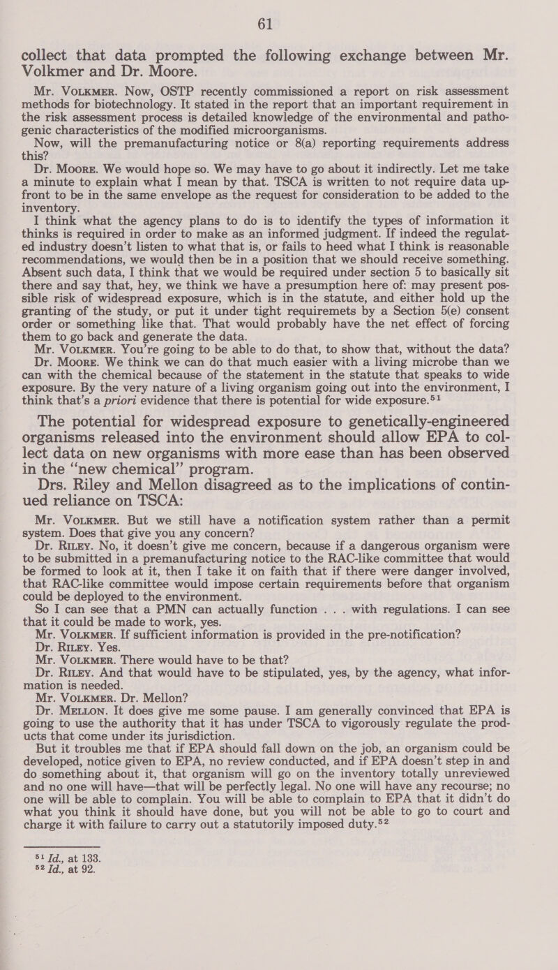 collect that data prompted the following exchange between Mr. Volkmer and Dr. Moore. Mr. VoLKMER. Now, OSTP recently commissioned a report on risk assessment methods for biotechnology. It stated in the report that an important requirement in the risk assessment process is detailed knowledge of the environmental and patho- genic characteristics of the modified microorganisms. Re ti will the premanufacturing notice or 8(a) reporting requirements address this? Dr. Moore. We would hope so. We may have to go about it indirectly. Let me take a minute to explain what I mean by that. TSCA is written to not require data up- front to be in the same envelope as the request for consideration to be added to the inventory. I think what the agency plans to do is to identify the types of information it thinks is required in order to make as an informed judgment. If indeed the regulat- ed industry doesn’t listen to what that is, or fails to heed what I think is reasonable recommendations, we would then be in a position that we should receive something. Absent such data, I think that we would be required under section 5 to basically sit there and say that, hey, we think we have a presumption here of: may present pos- sible risk of widespread exposure, which is in the statute, and either hold up the granting of the study, or put it under tight requiremets by a Section 5(e) consent order or something like that. That would probably have the net effect of forcing them to go back and generate the data. Mr. VOLKMER. You're going to be able to do that, to show that, without the data? Dr. Moore. We think we can do that much easier with a living microbe than we can with the chemical because of the statement in the statute that speaks to wide exposure. By the very nature of a living organism going out into the environment, I think that’s a priori evidence that there is potential for wide exposure.*! The potential for widespread exposure to genetically-engineered organisms released into the environment should allow EPA to col- lect data on new organisms with more ease than has been observed in the “new chemical” program. Drs. Riley and Mellon disagreed as to the implications of contin- ued reliance on TSCA: Mr. VOLKMER. But we still have a notification system rather than a permit system. Does that give you any concern? Dr. Ritry. No, it doesn’t give me concern, because if a dangerous organism were to be submitted in a premanufacturing notice to the RAC-like committee that would be formed to look at it, then I take it on faith that if there were danger involved, that RAC-like committee would impose certain requirements before that organism could be deployed to the environment. So I can see that a PMN can actually function . . . with regulations. I can see that it could be made to work, yes. Mr. VoLkme_r. If sufficient information is provided in the pre-notification? Dr. Ritey. Yes. Mr. VoLKMER. There would have to be that? Dr. Ritey. And that would have to be stipulated, yes, by the agency, what infor- mation is needed. Mr. VoLKMeERr. Dr. Mellon? Dr. MELLON. It does give me some pause. I am generally eas that EPA is going to use the authority that it has under TSCA to vigorously regulate the prod- ucts that come under its jurisdiction. But it troubles me that if EPA should fall down on the job, an organism could be developed, notice given to EPA, no review conducted, and if EPA doesn’t step in and do something about it, that organism will go on the inventory totally unreviewed and no one will have—that will be perfectly legal. No one will have any recourse; no one will be able to complain. You will be able to complain to EPA that it didn’t do what you think it should have done, but you will not be able to go to court and charge it with failure to carry out a statutorily imposed duty.5? 51 Td., at 133. 52 Td., at 92.