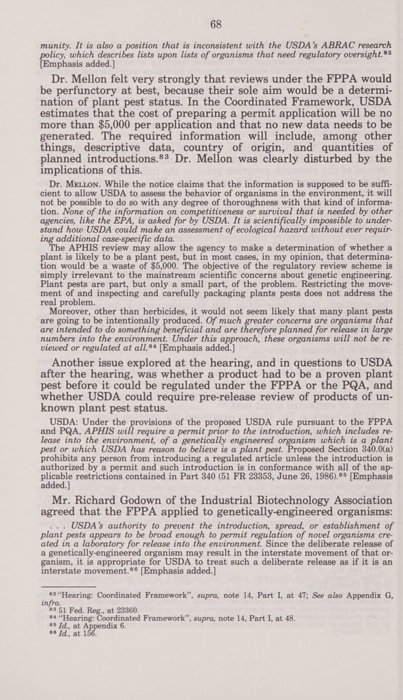 munity. It is also a position that is inconsistent with the USDA’s ABRAC research policy, which describes lists upon lists of organisms that need regulatory oversight.®? [Emphasis added. ] Dr. Mellon felt very strongly that reviews under the FPPA would be perfunctory at best, because their sole aim would be a determi- nation of plant pest status. In the Coordinated Framework, USDA estimates that the cost of preparing a permit application will be no more than $5,000 per application and that no new data needs to be generated. The required information will include, among other things, descriptive data, country of origin, and quantities of planned introductions.°* Dr. Mellon was clearly disturbed by the implications of this. Dr. MELLON. While the notice claims that the information is supposed to be suffi- cient to allow USDA to assess the behavior of organisms in the environment, it will not be possible to do so with any degree of thoroughness with that kind of informa- tion. None of the information on competitiveness or survival that is needed by other agencies, like the EPA, is asked for by USDA. It is scientifically impossible to under- stand how USDA could make an assessment of ecological hazard without ever requir- ing additional case-specific data. The APHIS review may allow the agency to make a determination of whether a plant is likely to be a plant pest, but in most cases, in my opinion, that determina- tion would be a waste of $5,000. The objective of the regulatory review scheme is simply irrelevant to the mainstream scientific concerns about genetic engineering. Plant pests are part, but only a small part, of the problem. Restricting the move- ment of and inspecting and carefully packaging plants pests does not address the real problem. Moreover, other than herbicides, it would not seem likely that many plant pests are going to be intentionally produced. Of much greater concerns are organisms that are intended to do something beneficial and are therefore planned for release in large numbers into the environment. Under this approach, these organisms will not be re- viewed or regulated at all.8+ [Emphasis added. ] Another issue explored at the hearing, and in questions to USDA after the hearing, was whether a product had to be a proven plant pest before it could be regulated under the FPPA or the PQA, and whether USDA could require pre-release review of products of un- known plant pest status. USDA: Under the provisions of the proposed USDA rule pursuant to the FPPA and PQA, APHIS will require a permit prior to the introduction, which includes re- lease into the environment, of a genetically engineered organism which is a plant pest or which USDA has reason to believe is a plant pest. Proposed Section 340.0(a) prohibits any person from introducing a regulated article unless the introduction is authorized by a permit and such introduction is in conformance with all of the ap- She restrictions contained in Part 340 (51 FR 23353, June 26, 1986).85 [Emphasis added. Mr. Richard Godown of the Industrial Biotechnology Association agreed that the FPPA applied to genetically-engineered organisms: . . . USDA's authority to prevent the introduction, spread, or establishment of plant pests appears to be broad enough to permit regulation of novel organisms cre- ated in a laboratory for release into the environment. Since the deliberate release of a genetically-engineered organism may result in the interstate movement of that or- ganism, it is appropriate for USDA to treat such a deliberate release as if it is an interstate movement.®® [Emphasis added. ] _ 82“Hearing: Coordinated Framework”, supra, note 14, Part I, at 47; See also Appendix G, infra. 83 51 Fed. Reg., at 23360. 84 “Hearing: Coordinated Framework”, supra, note 14, Part I, at 48. 85 Jd., at Appendix 6. 86 Jd., at 156.