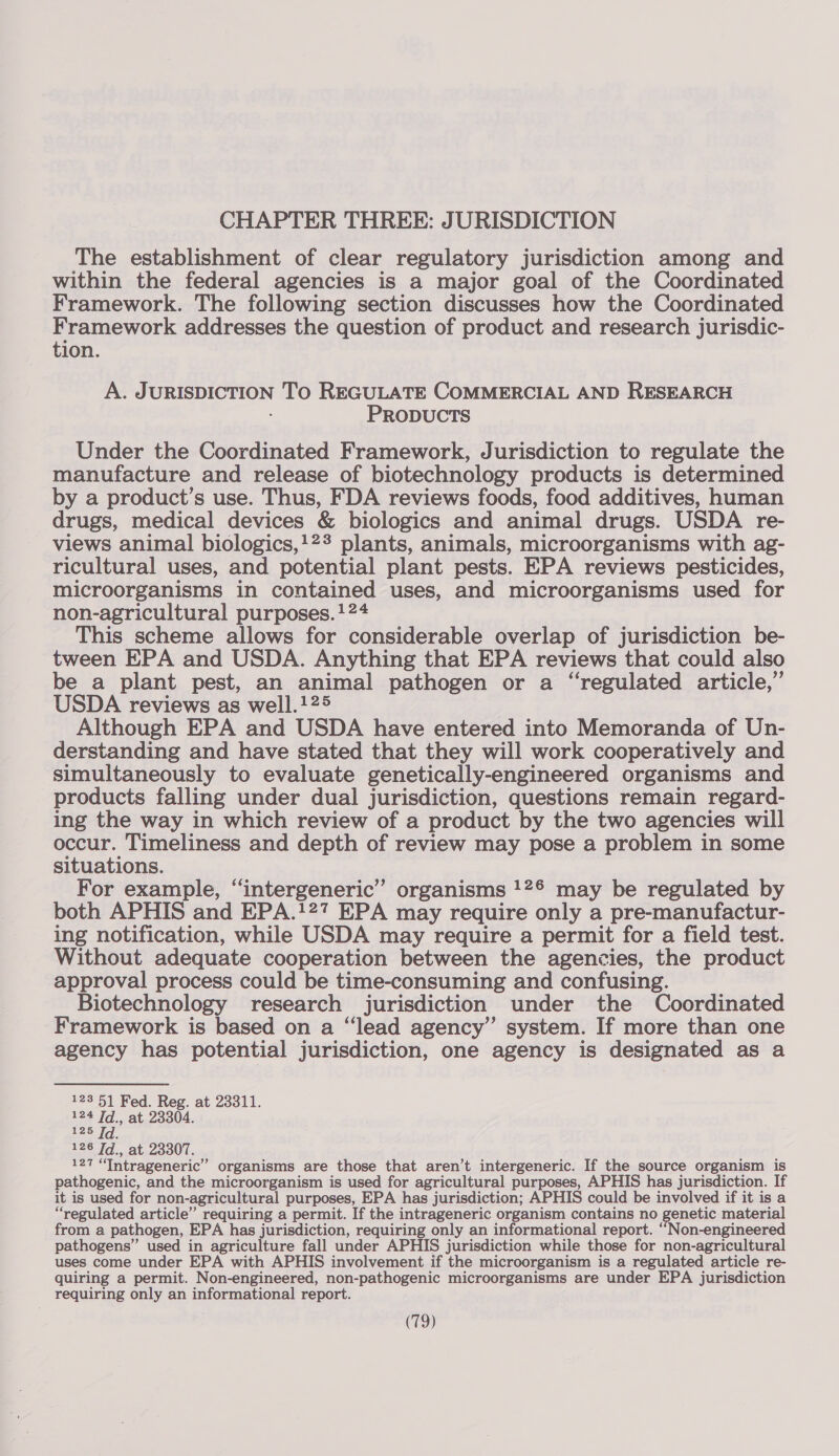 CHAPTER THREE: JURISDICTION The establishment of clear regulatory jurisdiction among and within the federal agencies is a major goal of the Coordinated Framework. The following section discusses how the Coordinated Framework addresses the question of product and research jurisdic- tion. A. JURISDICTION To REGULATE COMMERCIAL AND RESEARCH PRODUCTS Under the Coordinated Framework, Jurisdiction to regulate the manufacture and release of biotechnology products is determined by a product’s use. Thus, FDA reviews foods, food additives, human drugs, medical devices &amp; biologics and animal drugs. USDA re- views animal biologics,!2* plants, animals, microorganisms with ag- ricultural uses, and potential plant pests. EPA reviews pesticides, microorganisms in contained uses, and microorganisms used for non-agricultural purposes. !24 This scheme allows for considerable overlap of jurisdiction be- tween EPA and USDA. Anything that EPA reviews that could also be a plant pest, an animal pathogen or a “regulated article,’ USDA reviews as well.125 Although EPA and USDA have entered into Memoranda of Un- derstanding and have stated that they will work cooperatively and simultaneously to evaluate genetically-engineered organisms and products falling under dual jurisdiction, questions remain regard- ing the way in which review of a product by the two agencies will occur. Timeliness and depth of review may pose a problem in some situations. For example, “intergeneric” organisms 12° may be regulated by both APHIS and EPA.!27 EPA may require only a pre-manufactur- ing notification, while USDA may require a permit for a field test. Without adequate cooperation between the agencies, the product approval process could be time-consuming and confusing. | Biotechnology research jurisdiction under the Coordinated Framework is based on a “lead agency’ system. If more than one agency has potential jurisdiction, one agency is designated as a 123 51 Fed. Reg. at 23311. 124 [d., at 23304. 125 Td. 126 [d., at 23307. 127 “Tntrageneric”’ organisms are those that aren’t intergeneric. If the source organism is pathogenic, and the microorganism is used for agricultural purposes, APHIS has jurisdiction. If it is used for non-agricultural purposes, EPA has jurisdiction; APHIS could be involved if it is a “regulated article” requiring a permit. If the intrageneric organism contains no genetic material from a pathogen, EPA has jurisdiction, requiring only an informational report. “Non-engineered pathogens” used in agriculture fall under APHIS jurisdiction while those for non-agricultural uses come under EPA with APHIS involvement if the microorganism is a regulated article re- quiring a permit. Non-engineered, non-pathogenic microorganisms are under EPA jurisdiction requiring only an informational report.