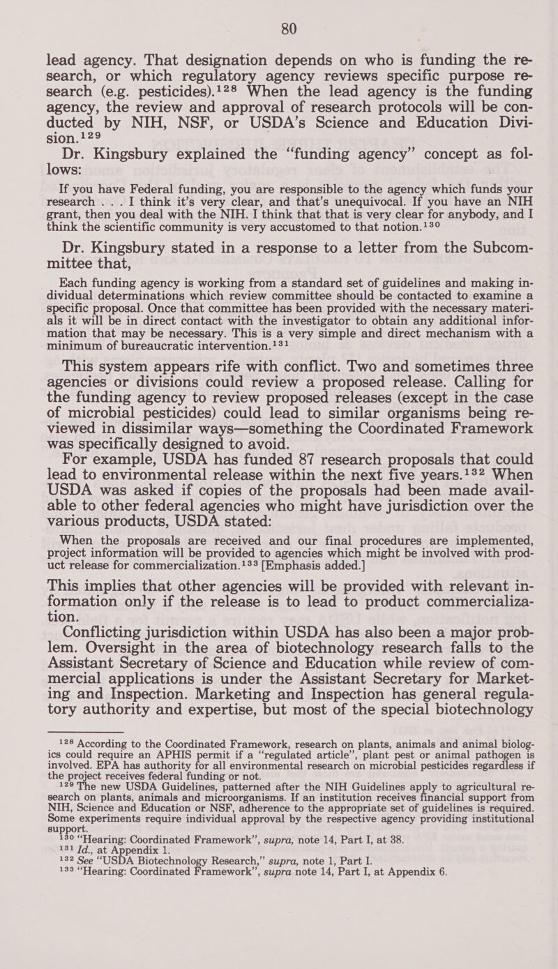 lead agency. That designation depends on who is funding the re- search, or which regulatory agency reviews specific purpose re- search (e.g. pesticides).128 When the lead agency is the funding agency, the review and approval of research protocols will be con- ducted by NIH, NSF, or USDA’s Science and Education Divi- sion.129 Dr. Kingsbury explained the “funding agency” concept as fol- lows: | If you have Federal funding, you are responsible to the agency which funds your research .. . I think it’s very clear, and that’s unequivocal. If you have an NIH grant, then you deal with the NIH. I think that that is very clear for anybody, and I think the scientific community is very accustomed to that notion.13° Dr. Kingsbury stated in a response to a letter from the Subcom- mittee that, Each funding agency is working from a standard set of guidelines and making in- dividual determinations which review committee should be contacted to examine a specific proposal. Once that committee has been provided with the necessary materi- als it will be in direct contact with the investigator to obtain any additional infor- mation that may be necessary. This is a very simple and direct mechanism with a minimum of bureaucratic intervention.131 This system appears rife with conflict. Two and sometimes three agencies or divisions could review a proposed release. Calling for the funding agency to review proposed releases (except in the case of microbial pesticides) could lead to similar organisms being re- viewed in dissimilar ways—something the Coordinated Framework was specifically designed to avoid. For example, USDA has funded 87 research proposals that could lead to environmental release within the next five years.1°2 When USDA was asked if copies of the proposals had been made avail- able to other federal agencies who might have jurisdiction over the various products, USDA stated: When the proposals are received and our final procedures are implemented, project information will be provided to agencies which might be involved with prod- uct release for commercialization.!23 [Emphasis added. ] This implies that other agencies will be provided with relevant in- formation only if the release is to lead to product commercializa- tion. Conflicting jurisdiction within USDA has also been a major prob- lem. Oversight in the area of biotechnology research falls to the Assistant Secretary of Science and Education while review of com- mercial applications is under the Assistant Secretary for Market- ing and Inspection. Marketing and Inspection has general regula- tory authority and expertise, but most of the special biotechnology 128 According to the Coordinated Framework, research on plants, animals and animal biolog- ics could require an APHIS permit if a “regulated article”, plant pest or animal pathogen is involved. EPA has authority for all environmental research on microbial pesticides regardless if the project receives federal funding or not. 129 The new USDA Guidelines, patterned after the NIH Guidelines apply to agricultural re- search on plants, animals and microorganisms. If an institution receives financial support from NIH, Science and Education or NSF, adherence to the appropriate set of guidelines is required. Some experiments require individual approval by the respective agency providing institutional support. 130 “Hearing: Coordinated Framework”, supra, note 14, Part I, at 38. 131 Jd., at Appendix 1. 132 See “USDA Biotechnology Research,” supra, note 1, Part I.