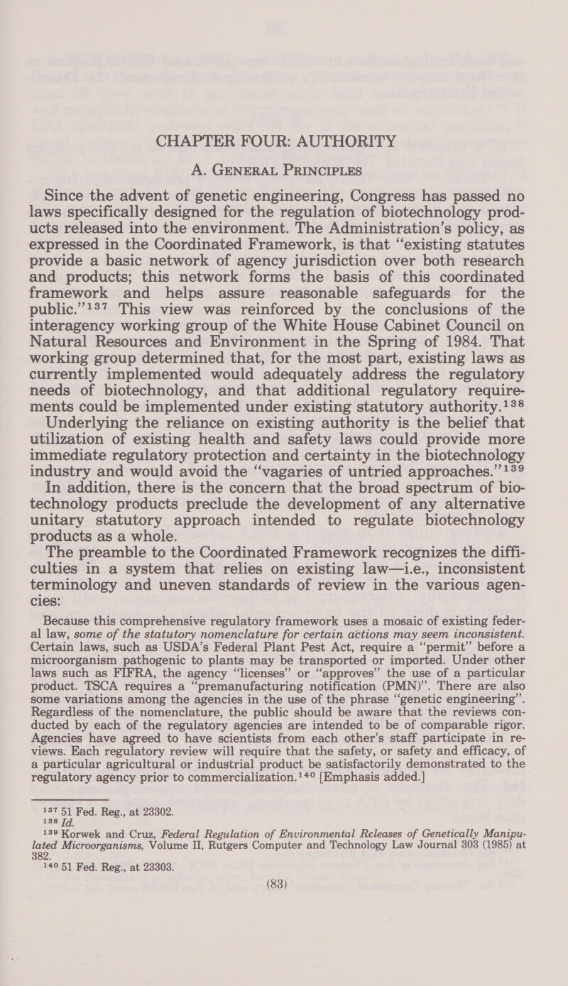 CHAPTER FOUR: AUTHORITY A. GENERAL PRINCIPLES Since the advent of genetic engineering, Congress has passed no laws specifically designed for the regulation of biotechnology prod- ucts released into the environment. The Administration’s policy, as expressed in the Coordinated Framework, is that “existing statutes provide a basic network of agency jurisdiction over both research and products; this network forms the basis of this coordinated framework and helps assure reasonable safeguards for the public.”!27 This view was reinforced by the conclusions of the interagency working group of the White House Cabinet Council on Natural Resources and Environment in the Spring of 1984. That working group determined that, for the most part, existing laws as currently implemented would adequately address the regulatory needs of biotechnology, and that additional regulatory require- ments could be implemented under existing statutory authority.13® Underlying the reliance on existing authority is the belief that utilization of existing health and safety laws could provide more immediate regulatory protection and certainty in the biotechnology industry and would avoid the “vagaries of untried approaches.” !39 In addition, there is the concern that the broad spectrum of bio- technology products preclude the development of any alternative unitary statutory approach intended to regulate biotechnology products as a whole. The preamble to the Coordinated Framework recognizes the diffi- culties in a system that relies on existing law—i.e., inconsistent terminology and uneven standards of review in the various agen- cies: Because this comprehensive regulatory framework uses a mosaic of existing feder- al law, some of the statutory nomenclature for certain actions may seem inconsistent. Certain laws, such as USDA’s Federal Plant Pest Act, require a ‘‘permit” before a microorganism pathogenic to plants may be transported or imported. Under other laws such as FIFRA, the agency “licenses” or “approves” the use of a particular product. TSCA requires a “premanufacturing notification (PMN)”’. There are also some variations among the agencies in the use of the phrase “genetic engineering”. Regardless of the nomenclature, the public should be aware that the reviews con- ducted by each of the regulatory agencies are intended to be of comparable rigor. Agencies have agreed to have scientists from each other’s staff participate in re- views. Each regulatory review will require that the safety, or safety and efficacy, of a particular agricultural or industrial product be satisfactorily demonstrated to the regulatory agency prior to commercialization.!+° [Emphasis added. ] 137 51 Fed. Reg., at 23302. 8 138 Id 139 Korwek and Cruz, Federal Regulation of Environmental Releases of Genetically Manipu- lated Microorganisms, Volume II, Rutgers Computer and Technology Law Journal 303 (1985) at 2 382. 140 51 Fed. Reg., at 23303.