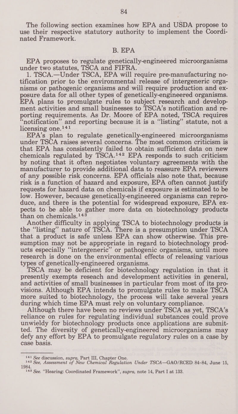 The following section examines how EPA and USDA propose to use their respective statutory authority to implement the Coordi- nated Framework. B. EPA EPA proposes to regulate genetically-engineered microorganisms under two statutes, TSCA and FIFRA. 1. TSCA.—Under TSCA, EPA will require pre-manufacturing no- tification prior to the environmental release of intergeneric orga- nisms or pathogenic organisms and will require production and ex- posure data for all other types of genetically-engineered organisms. EPA plans to promulgate rules to subject research and develop- ment activities and small businesses to TSCA’s notification and re- porting requirements. As Dr. Moore of EPA noted, TSCA requires “notification” and reporting because it is a “listing” statute, not a licensing one.!*#! EPA’s plan to regulate genetically-engineered microorganisms under TSCA raises several concerns. The most common criticism is that EPA has consistently failed to obtain sufficient data on new chemicals regulated by TSCA.!42 EPA responds to such criticism by noting that it often negotiates voluntary agreements with the manufacturer to provide additional data to reassure EPA reviewers of any possible risk concerns. EPA officials also note that, because risk is a function of hazard and exposure, EPA often cannot justify requests for hazard data on chemicals if exposure is estimated to be low. However, because genetically-engineered organisms can repro- duce, and there is the potential for widespread exposure, EPA ex- pects to be able to gather more data on biotechnology products than on chemicals.!*#3 Another difficulty i in applying TSCA to biotechnology products is the “listing” nature of TSCA. There is a presumption under TSCA that a product is safe unless EPA can show otherwise. This pre- sumption may not be appropriate in regard to biotechnology prod- ucts especially “intergeneric”’ or pathogenic organisms, until more research is done on the environmental effects of releasing various types of genetically-engineered organisms. TSCA may be deficient for biotechnology regulation in that it presently exempts reseach and development activities in general, and activities of small businesses in particular from most of its pro- visions. Although EPA intends to promulgate rules to make TSCA more suited to biotechnology, the process will take several years during which time EPA must rely on voluntary compliance. Although there have been no reviews under TSCA as yet, TSCA’s reliance on rules for regulating individual substances could prove unwieldy for biotechnology products once applications are submit- ted. The diversity of genetically-engineered microorganisms may defy ay effort by EPA to promulgate regulatory rules on a case by case basis. 141 See discussion, supra, Part III, Chapter One. yi See, Assessment of New Chemical Regulation Under TSCA—GAO/RCED 84-84, June 15,