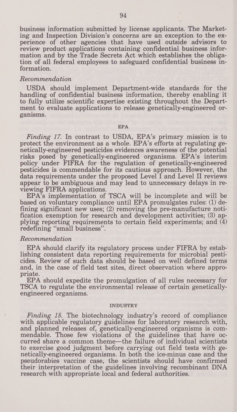 business information submitted by license applicants. The Market- ing and Inspection Division’s concerns are an exception to the ex- perience of other agencies that have used outside advisors to review product applications containing confidential business infor- mation and by the Trade Secrets Act which establishes the obliga- tion of all federal employees to safeguard confidential pUBE lee in- formation. Recommendation USDA should implement Department-wide standards for the handling of confidential business information, thereby enabling it to fully utilize scientific expertise existing throughout the Depart- ment to evaluate applications to release genetically-engineered or- ganisms. EPA Finding 17. In contrast to USDA, EPA’s primary mission is to protect the environment as a whole. EPA’s efforts at regulating ge- netically-engineered pesticides evidences awareness of the potential risks posed by genetically-engineered organisms. EPA’s interim policy under FIFRA for the regulation of genetically-engineered pesticides is commendable for its cautious approach. However, the data requirements under the proposed Level I and Level II reviews appear to be ambiguous and may lead to unnecessary delays in re- viewing FIFRA applications. EPA’s implementation of TSCA will be incomplete and will be based on voluntary compliance until EPA promulgates rules: (1) de- fining significant new uses; (2) removing the pre-manufacture noti- fication exemption for research and development activities; (3) ap- plying reporting requirements to certain field experiments; and (4) redefining “small business’. Recommendation EPA should clarify its regulatory process under FIFRA by estab- lishing consistent data reporting requirements for microbial pesti- cides. Review of such data should be based on well defined terms and, in the case of field test sites, direct observation where appro- priate. EPA should expedite the promulgation of all rules necessary for TSCA to regulate the environmental release of certain genetically- engineered organisms. INDUSTRY Finding 18. The biotechnology industry’s record of compliance with applicable regulatory guidelines for laboratory research with, and planned releases of, genetically-engineered organisms is com- mendable. Those few violations of the guidelines that have oc- curred share a common theme—the failure of individual scientists to exercise good judgment before carrying out field tests with ge- netically-engineered organisms. In both the ice-minus case and the pseudorabies vaccine case, the scientists should have confirmed their interpretation of the guidelines involving recombinant DNA research with appropriate local and federal authorities.