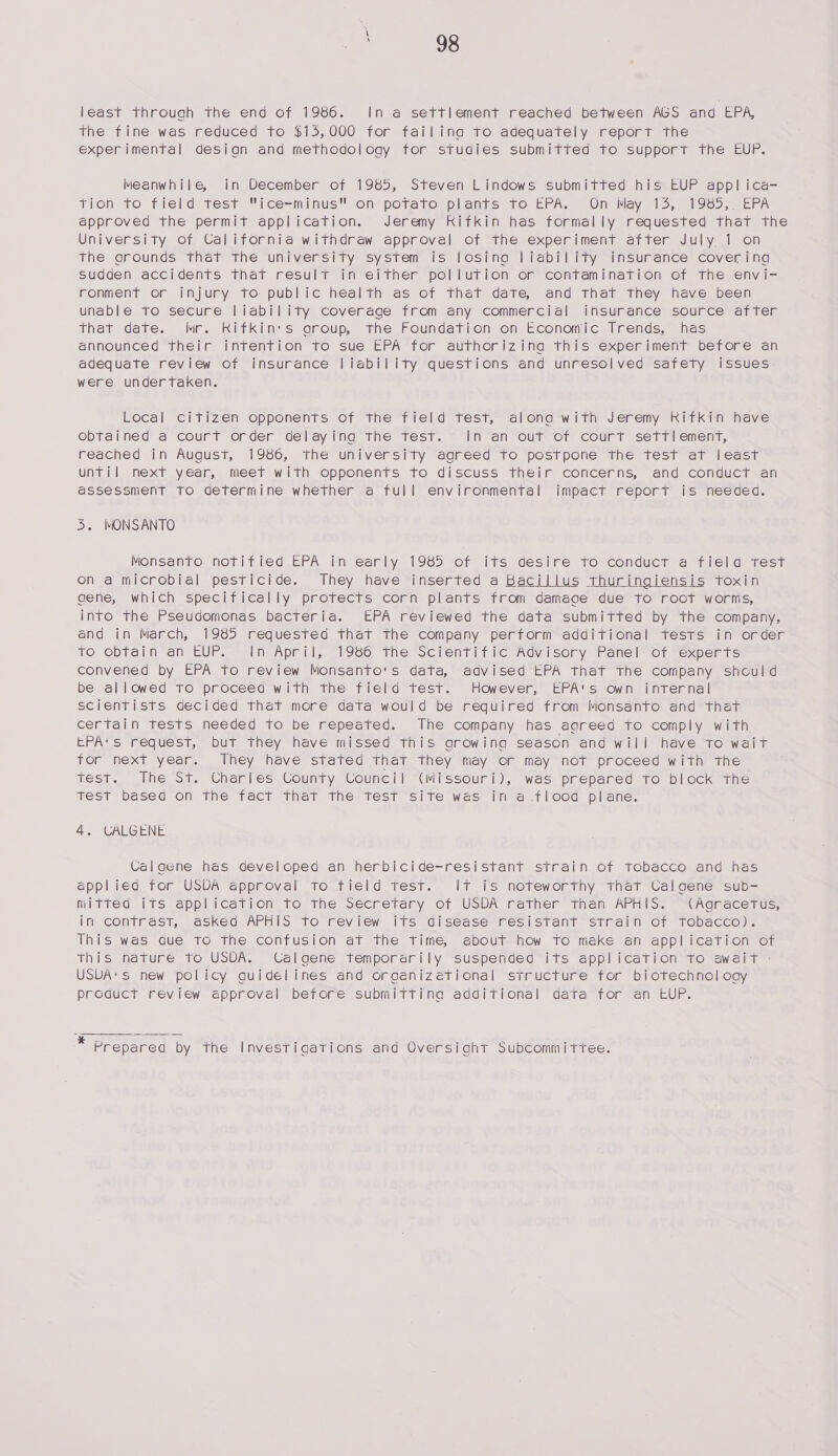 least Through the end of 1986. In a settlement reached between AGS and EPA, the fine was reduced to $15,000 for failing to adequately report the experimental design and methodology for studies submitted to support the EUP. Meanwhile, in December of 1985, Steven Lindows submitted his EUP appl ica- Thon TO Tield test “ice-minus ons potato vplanis 16 EPA. Un Way sls, 190) -8ern approved the permit application. Jeremy Rifkin has formally requested that the University of California withdraw approval of the experiment after July 1 on the arounds that the university system is losing liability insurance covering sudden accidents that result in either pollution or contamination of the envi- ronment or injury to public health as of that date, and that they have been unable to secure liability coverage from any commercial insurance source after that date. Mr. RKitkin's group, the Foundation oh Economic Trends, has announced their intention to sue EPA for authorizing this experiment before an adequate review of insurance liability questions and unresolved safety issues were undertaken. Local citizen opponents of the field test, along with Jeremy Rifkin have obtained a court order delaying the test. ~ In an out of court settlement, reached in August, 1986, the university agreed to postpone the test at least until next year, meet with opponents to discuss their concerns, and conduct an assessment to determine whether a full environmental impact report is needed. 5. MONSANTO Monsanto notified EPA in early 1985 of its desire to conduct a field test on a microbial pesticide. They have inserted a Bacillus thuringiensis toxin gene, which specifically protects corn plants from damage due to root worms, into the Pseudomonas bacteria. EPA reviewed the data submitted by the company, and in March, 1985 requested that the company perform additional tests in order to obtain an EUP. In April, 1986 the Scientific Advisory Panel of experts convened by EPA to review Monsanto's data, advised EPA that the company shculd be allowed to proceed with the field test. However, EPA‘s own internal scientists decided that more data would be required from Monsanto and that certain tests needed to be repeated. The company has aareed to comply with EPA's request, but they have missed this growing season and will have to wait tor next year. They have stated that they may or may not proceed with the test. The St. Charles County Council (Missouri), was prepared to block the Test based on the fact that the test site was in a flood plane.  4, CALGENE Calaene has developea an herbicide-resistant strain of tobacco and has applied for USDA approval to tield test. It is noteworthy that Ca!laene sub- mitted 1TS application To the secretary of USDA Father’ ihan APHIS. Acracetus, in contrast, asked APHIS to review its disease: resistant strain Of Tobacco). This was aque to the confusion at the time, about how to make an application of this nature to USDA. Calgene temporarily suspended its application to await - USDA'S new policy guidelines and organizetional structure for biotechnol cay product review approval before submitting additional data for an EUP.  - Prepared by the Investigations and Oversiaht Subcommittee.