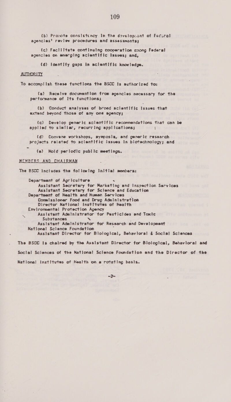 (b) Pracote consistency In the dovelop.ant of Foturel ejencies' review procedures oné exssessmonts; tc) Factiitete continulng cooperation eaong Federal agencies on emerging scientific Issues; ané, (6) loentify geps in sclentific knowledge. AUTHORITY To sccomplish these functions the BSCC Is authorized to: (a) Recelve documsntion from spencies necessary for the performance of its functions; (b) Conduct enalyses of broad scientific Issues that exten¢ beyond those of eny one epency; (c) Develop generic sclentific recommandstions that can be epplied to sisilar, recurring sppl icetions; \ (6) Convene workshops, symposia, an¢ generic research projects reisted to sclentific Issves In biotechnology; ané = (e) Hold periodic public meetings. FMRERE The BSCC Includes the following Initial members: Department of Agriculture Assistant Secretary for Hetkdting and Inspection Services Assistant Secretary for Sclence and Education Oepartment of Health and Human Services Comalssioner Food and Drug Administretion Director Netional Inst! tutes of Hes! th Environmental Protection Agency Assistant a tor Pesticloes and Taxle Substances Assistant paaiiti Kewter tor Research and Devel opment KRstional Sclance Foundstion Assistant Director for Blological, Behavioral &amp; Soclal Sclences \ The BSCC is chalred by the Assistant Director for Blological, Behavioral and Social Sclences of the National Science Foundstion and the Director of the Nations! institutes of Health on se rotating basis. ao 4