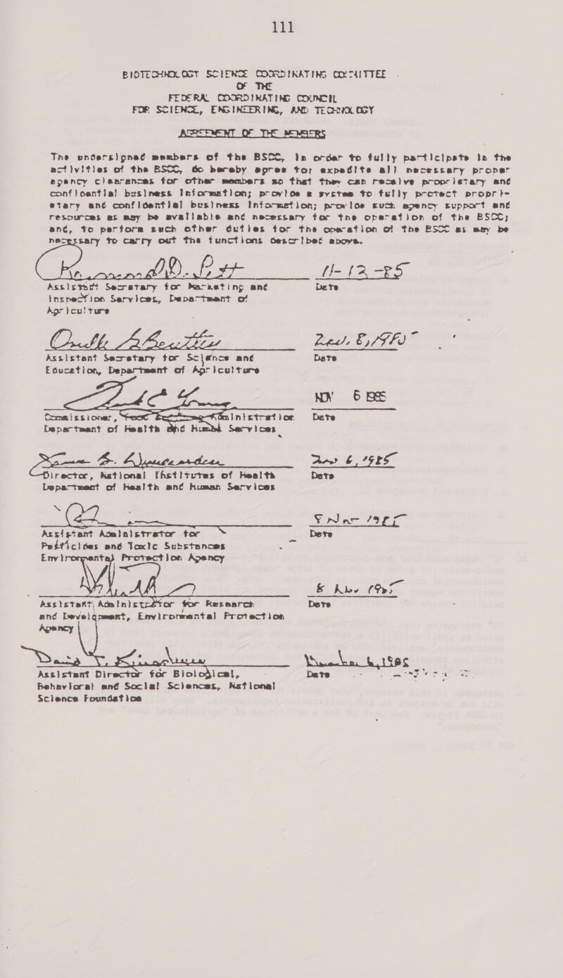 pag | BIOTECHNK OGY SDIERTE COORDINATING OO MITTEE oO THE FEOERAL COORDIRATING COUNCIL FOR SCIENCE, ENGINEERING, AND TEQHHQX OGY ASSEENENT OF THE BE MSERS The endersigneé members of the BSCC, Is order to fully pactictpate te the activities of the BSCO, Go bereby epree tor expedite al! necessary proper epency clearances for other members so thet they can resalve proprietary ane confloentia! business Infocmation; provide « syctes to fully pretect propre etary ené confidential! business Info-metion; provioe such spency support ané resources at may be avaliable ané necessary for tne operation of the BSCC; anc, te perform sech other éufies tor the ope ation of the ESCO as may be necessary fo carry out the functions descr! bet above.  Assistant Secretary tor Sc lence ane Educetion, Department of Agriculture    m!in}st-et } or, Serv loas   Department of Health ee POTS. IFFe Arr? 6 7G2S lrectar, Kational fhstiteres of Heal te Dete Lspa-tment of Kes!th an¢é human Services SS . Cx _—— ¥rwNac aE ie Acsigtant Acilalstrater tac Dete Pedticices and Taxlc Substances &lt; Env tk ta} Protection Apancy    Assistant, Administ , ané Develgqnment, Environmental Protection   Assistant Director for Biol Behavioral ané Social Sclences, Keflonal Science Foundeft loa