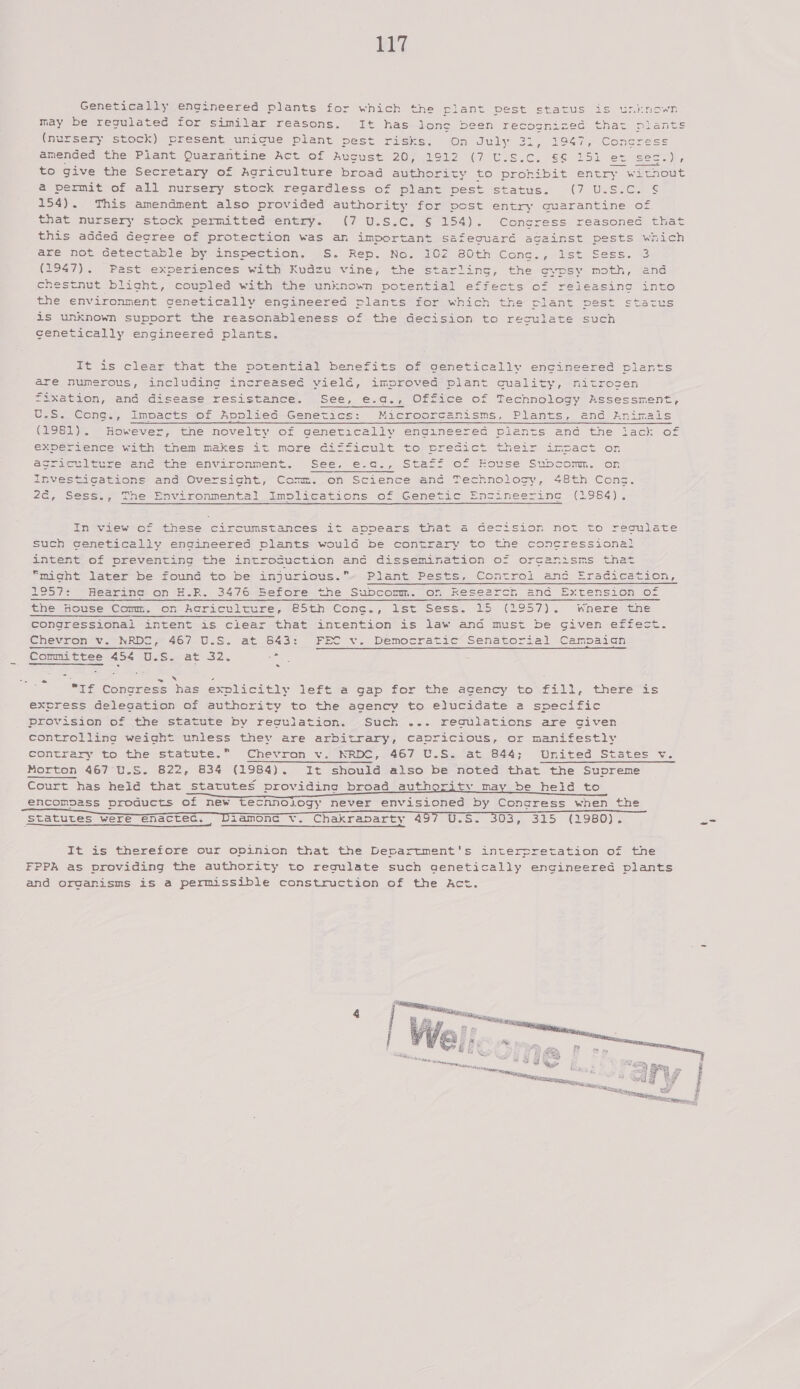  Genetically engineered plants for which the riant DES may be regulated for similar reasons. It has lone been re (nursery stock) present unicue plant pest risks. “On July amended the Plant Quarantine Act of Aucust 20, 1912 (7 U.Ss.c. to give the Secretary of Agriculture broad authority to pronibit e a permit of all nursery stock regardless of plant pest status. (7 U.S.C. 154). This amendment also provided authority for post entry quarantine of that nursery stock permitted entry. (7 U.S.C. § 154). Concress reasoned that this added decree of protection was an important safeouardé against pests which are nolL Geteceable Dye InSpectrOn. ses. Rep. Now Oz cOth Cong, wise Sess. is (1947). Past experiences with Kudzu vine, the starling, the oyvpsy moth, and chestnut blight, couplied' with the unknown potential effects o= rx the environment genetically engineered plants for which the jet is unknown support the reasonableness of the decision to reculat cenetically engineered plants. Yoied  It is clear that the potential benefits of genetically engineered plants are numerous, including increaseé vieldé, improved plant quality, mnitrosen fixation, and disease resistance. See, e.a., Office of Technology Bssessment, U.S. Cong., Impacts of Applied Genetics: Microorcanisms, Plants, and znimals (1981). However, the novelty of genetically engineered plants and the lack of enG.), Ste=j= C= house Subconm. or 48th Cons. (29.54) acricelture enc the environment. See, investigations and Oversight, Comm. on Science anc Technolosy, 2&amp;, Sess., The Environmental Implications of Genetic Engineering In view of these circumstances it appears that a4 cecisio such cenetically engineered plants would be contrary to the c intent of preventing the introcuction and dissemination of or SE “might later be found to be injurious.» Plant Pests, Controi ee Srseveacion, TO57?: ~Hearina: on H-R. S47o4sefore &lt;ne Suocemn. On Reseercr ana Extension loz thesnowse Comm, Ons AGrichl tune, eesth Cone., lst Sess. U5 (2957). Where lene congressional intent is clear that intention is law and must be given effect. Chevron Vv. NRDe, 467 U.S. at S43: FEC v. Democratic Senatorial Campaign Committee 454 U.S. at 32. oy . 2 ax ; : “If Congress has explicitly left a gap for the agency to fill, there is excress delecation of authority to the agency to elucidate a specific provision of the statute by regulation. Such ... reaquiations are civen controlling weight unless they are arbitrary, capricious, or manifestly contrary to the statute.” Chevron v. NRDC, 467 U.S. at 844; United States v. Morton 467 U.S. B22, 834 (1984). It should also be noted that the Supreme Court has held that statutes providing broad authority may be held to encompass products of new tecnnology never envisioned by Congress when the iaamonc v. Chakraparty 4 USS SOSiess) (980)      Statutes were enactec. G———————— It is therefore our opinion that the Department's interpretation of the FPPA as providing the authority to regulate such genetically engineered plants and organisms is a permissible construction of the Act. 