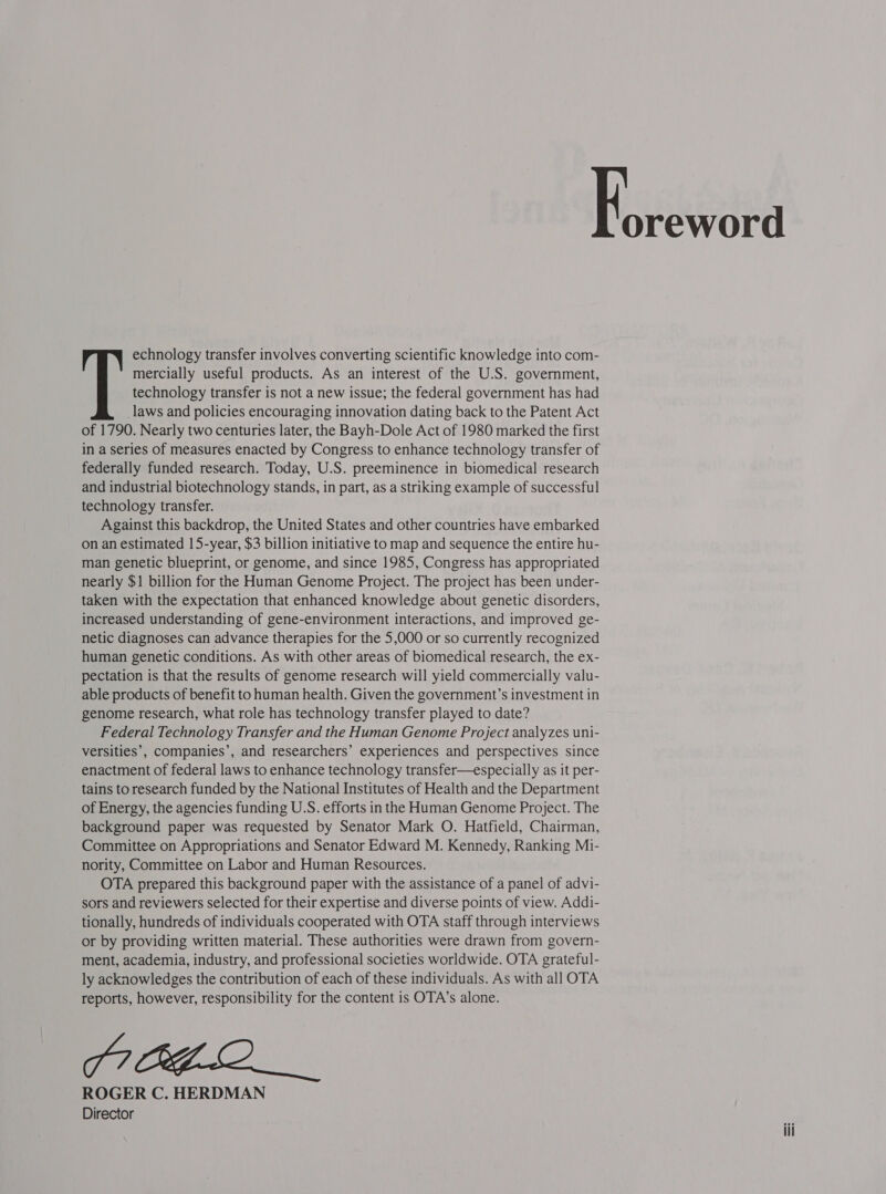 echnology transfer involves converting scientific knowledge into com- mercially useful products. As an interest of the U.S. government, technology transfer is not a new issue; the federal government has had _laws and policies encouraging innovation dating back to the Patent Act of 1790. Nearly two centuries later, the Bayh-Dole Act of 1980 marked the first in a series of measures enacted by Congress to enhance technology transfer of federally funded research. Today, U.S. preeminence in biomedical research and industrial biotechnology stands, in part, as a striking example of successful technology transfer. Against this backdrop, the United States and other countries have embarked on an estimated 15-year, $3 billion initiative to map and sequence the entire hu- man genetic blueprint, or genome, and since 1985, Congress has appropriated nearly $1 billion for the Human Genome Project. The project has been under- taken with the expectation that enhanced knowledge about genetic disorders, increased understanding of gene-environment interactions, and improved ge- netic diagnoses can advance therapies for the 5,000 or so currently recognized human genetic conditions. As with other areas of biomedical research, the ex- pectation is that the results of genome research will yield commercially valu- able products of benefit to human health. Given the government’s investment in genome research, what role has technology transfer played to date? Federal Technology Transfer and the Human Genome Project analyzes uni- versities’, companies’, and researchers’ experiences and perspectives since enactment of federal laws to enhance technology transfer—especially as it per- tains to research funded by the National Institutes of Health and the Department of Energy, the agencies funding U.S. efforts in the Human Genome Project. The background paper was requested by Senator Mark O. Hatfield, Chairman, Committee on Appropriations and Senator Edward M. Kennedy, Ranking Mi- nority, Committee on Labor and Human Resources. OTA prepared this background paper with the assistance of a panel of advi- sors and reviewers selected for their expertise and diverse points of view. Addi- tionally, hundreds of individuals cooperated with OTA staff through interviews or by providing written material. These authorities were drawn from govern- ment, academia, industry, and professional societies worldwide. OTA grateful- ly acknowledges the contribution of each of these individuals. As with all OTA reports, however, responsibility for the content is OTA’s alone. FICE LO ROGER C. HERDMAN Director oreword