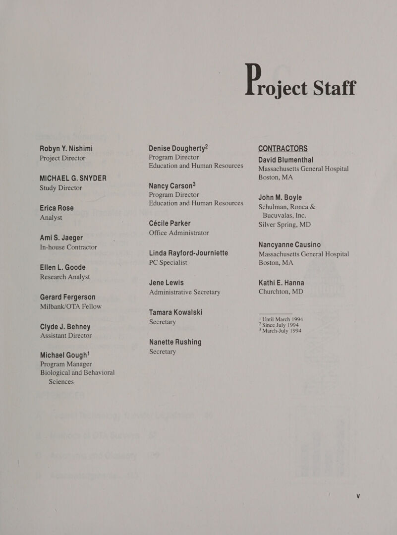 Robyn Y. Nishimi Project Director MICHAEL G. SNYDER Study Director Erica Rose Analyst AmiS. Jaeger In-house Contractor Ellen L. Goode Research Analyst Gerard Fergerson Milbank/OTA Fellow Clyde J. Behney Assistant Director Michael Gough! Program Manager Biological and Behavioral Sciences Denise Dougherty? Program Director Education and Human Resources Nancy Carson? Program Director Education and Human Resources Cécile Parker Office Administrator Linda Rayford-Journiette PC Specialist Jene Lewis Administrative Secretary Tamara Kowalski Secretary Nanette Rushing Secretary roject Staff CONTRACTORS David Blumenthal Massachusetts General Hospital Boston, MA John M. Boyle Schulman, Ronca &amp; Bucuvalas, Inc. Silver Spring, MD Nancyanne Causino Massachusetts General Hospital Boston, MA Kathi E. Hanna Churchton, MD | Until March 1994 2 Since July 1994 3 March-July 1994