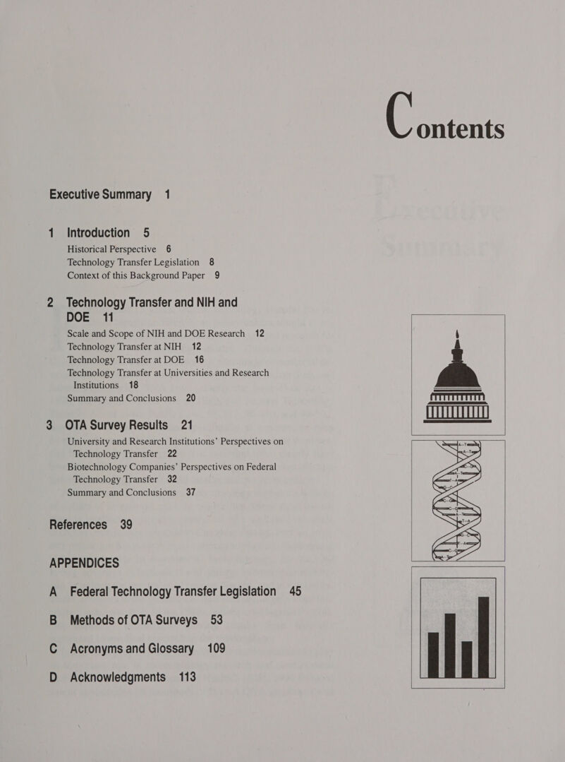 1 2 3 Introduction 5 Historical Perspective 6 Technology Transfer Legislation 8 Context of this Background Paper 9 Technology Transfer and NIH and DOE 11 Scale and Scope of NIH and DOE Research 12 Technology Transfer at NIH 12 Technology Transfer at DOE 16 Technology Transfer at Universities and Research Institutions 18 Summary and Conclusions 20 OTA Survey Results 21 University and Research Institutions’ Perspectives on Technology Transfer 22 Biotechnology Companies’ Perspectives on Federal Technology Transfer 32 Summary and Conclusions 37 A B C D Federal Technology Transfer Legislation 45 Methods of OTA Surveys 53 Acronyms and Glossary 109 Acknowledgments 113 ontents      