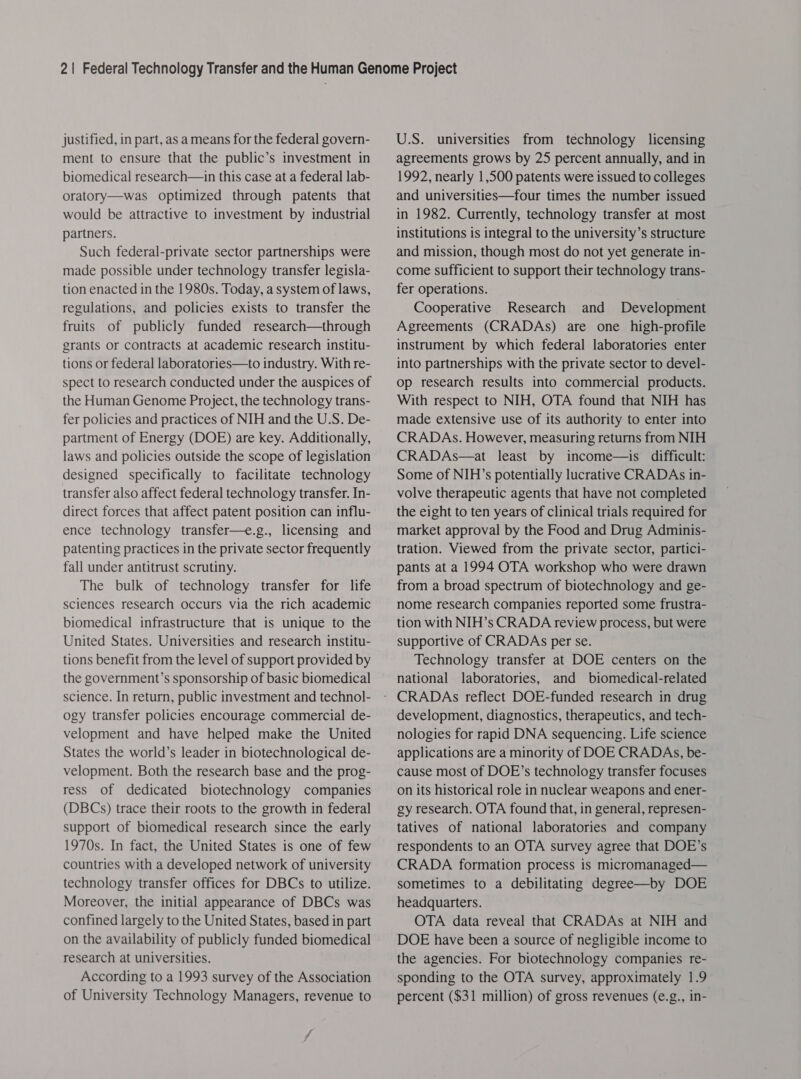 justified, in part, as ameans for the federal govern- ment to ensure that the public’s investment in biomedical research—in this case at a federal lab- oratory—was optimized through patents that would be attractive to investment by industrial partners. Such federal-private sector partnerships were made possible under technology transfer legisla- tion enacted in the 1980s. Today, a system of laws, regulations, and policies exists to transfer the fruits of publicly funded research—through grants or contracts at academic research institu- tions or federal laboratories—to industry. With re- spect to research conducted under the auspices of the Human Genome Project, the technology trans- fer policies and practices of NIH and the U.S. De- partment of Energy (DOE) are key. Additionally, laws and policies outside the scope of legislation designed specifically to facilitate technology transfer also affect federal technology transfer. In- direct forces that affect patent position can influ- ence technology transfer—e.g., licensing and patenting practices in the private sector frequently fall under antitrust scrutiny. The bulk of technology transfer for life sciences research occurs via the rich academic biomedical infrastructure that is unique to the United States. Universities and research institu- tions benefit from the level of support provided by the government’s sponsorship of basic biomedical science. In return, public investment and technol- ogy transfer policies encourage commercial de- velopment and have helped make the United States the world’s leader in biotechnological de- velopment. Both the research base and the prog- ress of dedicated biotechnology companies (DBCs) trace their roots to the growth in federal support of biomedical research since the early 1970s. In fact, the United States is one of few countries with a developed network of university technology transfer offices for DBCs to utilize. Moreover, the initial appearance of DBCs was confined largely to the United States, based in part on the availability of publicly funded biomedical research at universities. According to a 1993 survey of the Association of University Technology Managers, revenue to U.S. universities from technology licensing agreements grows by 25 percent annually, and in 1992, nearly 1,500 patents were issued to colleges and universities—four times the number issued in 1982. Currently, technology transfer at most institutions is integral to the university’s structure and mission, though most do not yet generate in- come sufficient to support their technology trans- fer operations. Cooperative Research and Development Agreements (CRADAs) are one high-profile instrument by which federal laboratories enter into partnerships with the private sector to devel- op research results into commercial products. With respect to NIH, OTA found that NIH has made extensive use of its authority to enter into CRADAs. However, measuring returns from NIH CRADAs—at least by income—is difficult: Some of NIH’s potentially lucrative CRADAs in- volve therapeutic agents that have not completed the eight to ten years of clinical trials required for market approval by the Food and Drug Adminis- tration. Viewed from the private sector, partici- pants at a 1994 OTA workshop who were drawn from a broad spectrum of biotechnology and ge- nome research companies reported some frustra- tion with NIH’s CRADA review process, but were supportive of CRADAs per se. Technology transfer at DOE centers on the national laboratories, and biomedical-related development, diagnostics, therapeutics, and tech- nologies for rapid DNA sequencing. Life science applications are a minority of DOE CRADAs, be- cause most of DOE’s technology transfer focuses on its historical role in nuclear weapons and ener- gy research. OTA found that, in general, represen- tatives of national laboratories and company respondents to an OTA survey agree that DOE’s CRADA formation process is micromanaged— sometimes to a debilitating degree—by DOE headquarters. OTA data reveal that CRADAs at NIH and DOE have been a source of negligible income to the agencies. For biotechnology companies re- sponding to the OTA survey, approximately 1.9 percent ($31 million) of gross revenues (e.g., in-