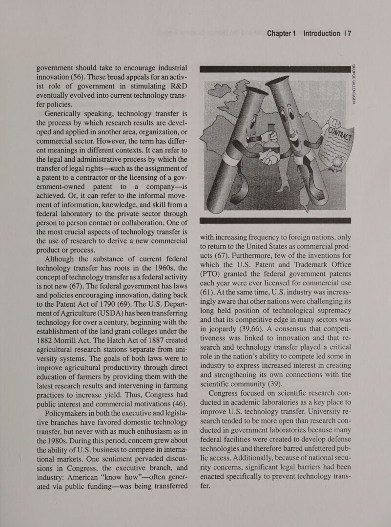 government should take to encourage industrial innovation (56). These broad appeals for an activ- ist role of government in stimulating R&amp;D eventually evolved into current technology trans- fer policies. Generically speaking, technology transfer is the process by which research results are devel- oped and applied in another area, organization, or commercial sector. However, the term has differ- ent meanings in different contexts. It can refer to the legal and administrative process by which the transfer of legal rights—such as the assignment of a patent to a contractor or the licensing of a gov- ernmment-owned patent to a company—is achieved. Or, it can refer to the informal move- ment of information, knowledge, and skill from a federal laboratory to the private sector through person to person contact or collaboration. One of the most crucial aspects of technology transfer is the use of research to derive a new commercial product or process. Although the substance of current federal technology transfer has roots in the 1960s, the concept of technology transfer as a federal activity is not new (67). The federal government has laws and policies encouraging innovation, dating back to the Patent Act of 1790 (69). The U.S. Depart- ment of Agriculture (USDA) has been transferring technology for over a century, beginning with the establishment of the land grant colleges under the 1882 Morrill Act. The Hatch Act of 1887 created agricultural research stations separate from uni- versity systems. The goals of both laws were to improve agricultural productivity through direct education of farmers by providing them with the latest research results and intervening in farming practices to increase yield. Thus, Congress had public interest and commercial motivations (46). Policymakers in both the executive and legisla- tive branches have favored domestic technology transfer, but never with as much enthusiasm as in the 1980s. During this period, concern grew about the ability of U.S. business to compete in interna- tional markets. One sentiment pervaded discus- sions in Congress, the executive branch, and industry: American “know how”—often gener- ated via public funding—was being transferred Introduction | 7    with increasing frequency to foreign nations, only to return to the United States as commercial prod- ucts (67). Furthermore, few of the inventions for which the U.S. Patent and Trademark Office (PTO) granted the federal government patents each year were ever licensed for commercial use (61). At the same time, U.S. industry was increas- ingly aware that other nations were challenging its long held position of technological supremacy and that its competitive edge in many sectors was in jeopardy (39,66). A consensus that competi- tiveness was linked to innovation and that re- search and technology transfer played a critical role in the nation’s ability to compete led some in industry to express increased interest in creating and strengthening its own connections with the scientific community (39). Congress focused on scientific research con- ducted in academic laboratories as a key place to improve U.S. technology transfer. University re- search tended to be more open than research con- ducted in government laboratories because many federal facilities were created to develop defense technologies and therefore barred unfettered pub- lic access. Additionally, because of national secu- rity concerns, significant legal barriers had been enacted specifically to prevent technology trans- fer. NAD/GN3TUS ADYO39