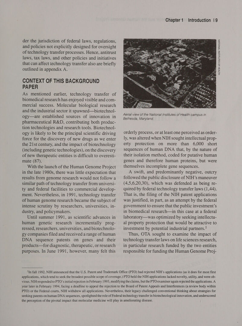 der the jurisdiction of federal laws, regulations, and policies not explicitly designed for oversight of technology transfer processes. Hence, antitrust laws, tax laws, and other policies and initiatives that can affect technology transfer also are briefly outlined in appendix A. CONTEXT OF THIS BACKGROUND PAPER As mentioned earlier, technology transfer of biomedical research has enjoyed visible and com- mercial success. Molecular biological research and the industrial sector it spawned—biotechnol- ogy—are established sources of innovation in pharmaceutical R&amp;D, contributing both produc- tion technologies and research tools. Biotechnol- ogy is likely to be the principal scientific driving force for the discovery of new drugs as we enter the 21st century, and the impact of biotechnology (including genetic technologies), on the discovery of new therapeutic entities is difficult to overesti- mate (87). With the launch of the Human Genome Project in the late 1980s, there was little expectation that results from genome research would not follow a similar path of technology transfer from universi- ty and federal facilities to commercial develop- ment. Nevertheless, in 1991, technology transfer of human genome research became the subject of intense scrutiny by researchers, universities, in- dustry, and policymakers. Until summer 1991, as scientific advances in human genetic research incrementally prog- ressed, researchers, universities, and biotechnolo- gy companies filed and received a range of human DNA sequence patents on genes and _ their products—for diagnostic, therapeutic, or research purposes. In June 1991, however, many felt this Chapter1 Introduction | 9  orderly process, or at least one perceived as order- ly, was altered when NIH sought intellectual prop- erty protection on more than 6,000 short sequences of human DNA that, by the nature of their isolation method, coded for putative human genes and therefore human proteins, but were themselves incomplete gene sequences. A swift, and predominantly negative, outcry followed the public disclosure of NIH’s maneuver (4,5,6,20,30), which was defended as being re- quired by federal technology transfer laws (1,44). That is, the filing of the NIH patent applications was justified, in part, as an attempt by the federal government to ensure that the public investment’s in biomedical research—in this case at a federal laboratory—was optimized by seeking intellectu- al property protection that would be attractive to investment by potential industrial partners.! Thus, OTA sought to examine the impact of technology transfer laws on life sciences research, in particular research funded by the two entities responsible for funding the Human Genome Pro}- HIIW3H 4O SSLNLILSNI TWNOLLWN