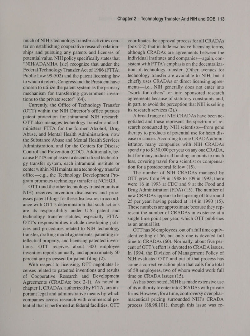 much of NIH’s technology transfer activities cen- ter on establishing cooperative research relation- ships and pursuing any patents and licenses of potential value. NIH policy specifically states that “NIH/ADAMHA [sic] recognize that under the Federal Technology Transfer Act of 1986 (FTTA; Public Law 99-502) and the patent licensing law to which it refers, Congress and the President have chosen to utilize the patent system as the primary mechanism for transferring government inven- tions to the private sector” (64). Currently, the Office of Technology Transfer (OTT) within the NIH Director’s office pursues patent protection for intramural NIH research. OTT also manages technology transfer and ad- ministers FTTA for the former Alcohol, Drug Abuse, and Mental Health Administration, now the Substance Abuse and Mental Health Services Administration, and for the Centers for Disease Control and Prevention (CDC). Additionally, be- cause FTTA emphasizes a decentralized technolo- gy transfer system, each intramural institute or center within NIH maintains a technology transfer office—e.g., the Technology Development Pro- gram promotes technology transfer at NCHGR. OTT (and the other technology transfer units at NIH) receives invention disclosures and proc- esses patent filings for these disclosures in accord- ance with OTT’s determination that such actions are its responsibility under U.S. patent and technology transfer statutes, especially FTTA. OTT’s responsibilities include developing poli- cies and procedures related to NIH technology transfer, drafting model agreements, patenting in- tellectual property, and licensing patented inven- tions. OTT receives about 300 employee invention reports annually, and approximately 50 percent are processed for patent filing (2). With respect to licensing, OTT negotiates li- censes related to patented inventions and results of Cooperative Research and Development Agreements (CRADAs; box 2-1). As noted in chapter 1, CRADAs, authorized by FTTA, are im- portant legal and administrative means by which companies access research with commercial po- tential that is performed at federal facilities. OTT coordinates the approval process for all CRADAs (box 2-2) that include exclusive licensing terms, although CRADAs are agreements between the individual institutes and companies—again, con- sistent with FTTA’s emphasis on the decentraliza- tion of technology transfer. (Other avenues for technology transfer are available to NIH, but it chiefly uses CRADAs or direct licensing agree- ments—1i.e., NIH generally does not enter into “work for others” or into sponsored research agreements because of statutory constraints and, in part, to avoid the perception that NIH is selling its research services (2).) A broad range of NIH CRADAs have been ne- gotiated and these represent the spectrum of re- search conducted by NIH scientists—from gene therapy to products of potential use for heart dis- ease or cancer. According to one CRADA admin- istrator, many companies with NIH CRADAs spend up to $150,000 per year on any one CRADA, but for many, industrial funding amounts to much less, covering travel for a scientist or compensa- tion for a postdoctoral fellow (15). The number of NIH CRADAs managed by OTT grew from 39 in 1988 to 109 in 1993; there were 16 in 1993 at CDC and 9 at the Food and Drug Administration (FDA) (15). The number of new CRADAs appears to be tapering off to around 25 per year, having peaked at 114 in 1990 (15). These numbers are approximate because they rep- resent the number of CRADAs in existence at a single time point per year, which OTT publishes as an annual list. OTT has 36 employees, out of a full time equiv- alent ceiling of 56, but only one is devoted full time to CRADAs (60). Normally, about five per- cent of OTT’s effort is devoted to CRADA issues. In 1994, the Division of Management Policy of NIH evaluated OTT, and out of that process has come a corrective action plan that calls for a total of 58 employees, two of whom would work full time on CRADA issues (15). As has been noted, NIH has made extensive use of its authority to enter into CRADAs with private firms. However, for a time, controversy over phar- maceutical pricing surrounded NIH’s CRADA process (88,98,101), though this issue was re-