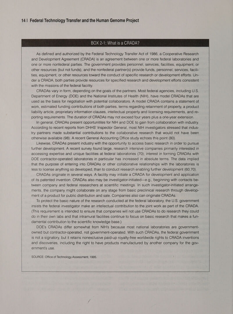                                         BOX 2-1: What is a CRADA?  As defined and authorized by the Federal Technology Transfer Act of 1986, a Cooperative Research and Development Agreement (CRADA) is an agreement between one or more federal laboratories and one or more nonfederal parties. The government provides personnel, services, facilities, equipment, or other resources (but not funds), and the nonfederal partner(s) provide funds, personnel, services, facili- ties, equipment, or other resources toward the conduct of specific research or development efforts. Un- der a CRADA, both parties provide resources for specified research and development efforts consistent with the missions of the federal facility. CRADAs vary in form, depending on the goals of the partners. Most federal agencies, including U.S. Department of Energy (DOE) and the National Institutes of Health (NIH), have model CRADAs that are used as the basis for negotiation with potential collaborators. A model CRADA contains a statement of work, estimated funding contributions of both parties, terms regarding retainment of property, a product liability article, proprietary information clauses, intellectual property and licensing requirements, and re- porting requirements. The duration of CRADAs may not exceed four years plus a one-year extension. In general, CRADAs present opportunitites for NIH and DOE to gain from collaboration with industry. According to recent reports from DHHS’ Inspector General, most NIH investigators stressed that indus- try partners made substantial contributions to the collaborative research that would not have been otherwise available (98). A recent General Accounting Office study echoes this point (80). Likewise, CRADAs present industry with the opportunity to access basic research in order to pursue further development. A recent survey found large, research intensive companies primarily interested in accessing expertise and unique facilities at federal laboratories (70); interest in forming CRADAs with DOE contractor-operated laboratories in particular has increased in absolute terms. The data implied that the purpose of entering into CRADAs or other collaborative relationships with the laboratories is less to license anything so developed, than to conduct research enabling further development (60,70). CRADAs originate in several ways. A facility may initiate a CRADA for development and application of its patented invention. CRADAs also may be investigator-initiated—e.g., beginning with contacts be- tween company and federal researchers at scientific meetings. In such investigator-initiated arrange- ments, the company might collaborate on any stage from basic preclinical research through develop- ment of a product for public distribution and sale. Companies also can originate CRADAs. To protect the basic nature of the research conducted at the federal laboratory, the U.S. government insists the federal investigator make an intellectual contribution to the joint work as part of the CRADA. (This requirement is intended to ensure that companies will not use CRADAs to do research they could do in their own labs and that intramural facilities continue to focus on basic research that makes a fun- damental contribution to the scientific knowledge base.) DOE's CRADAs differ somewhat from NIH’s because most national laboratories are government- owned but contractor-operated, not government-operated. With such CRADAs, the federal government is not a signatory, but it retains nonexclusive paid-up royalty-free worldwide rights to CRADA inventions and discoveries, including the right to have products manufactured by another company for the gov- ernment's use.   