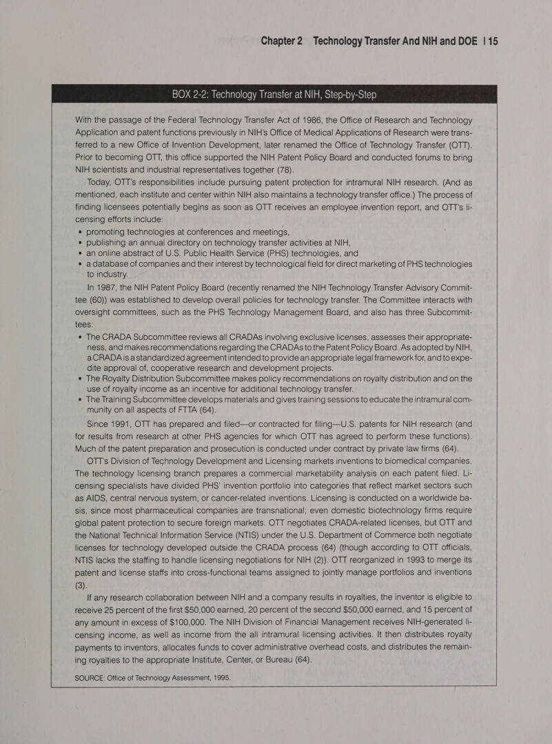  With the passage of the Federal Technology Transfer Act of 1986, the Office of Research and Technology Application and patent functions previously in NIH's Office of Medical Applications of Research were trans- ferred to a new Office of Invention Development, later renamed the Office of Technology Transfer (OTT). Prior to becoming OTT, this office supported the NIH Patent Policy Board and conducted forums to bring NIH scientists and industrial representatives together (78). Today, OTT's responsibilities include pursuing patent protection for intramural NIH research. (And as mentioned, each institute and center within NIH also maintains a technology transfer office.) The process of finding licensees potentially begins as soon as OTT receives an employee invention report, and OTT's li- censing efforts include: # promoting technologies at conferences and meetings, ® publishing an annuai directory on technology transfer activities at NIH, ® an online abstract of U.S. Public Health Service (PHS) technologies, and * adatabase of companies and their interest by technological field for direct marketing of PHS technologies to industry.  In 1987, the NIH Patent Policy Board (recently renamed the NIH Technology Transfer Advisory Commit- tee (60)) was established to develop overall policies for technology transfer. The Committee interacts with oversight committees, such as the PHS Technology Management Board, and also has three Subcommit- tees: # The CRADA Subcommittee reviews all CRADAs involving exclusive licenses, assesses their appropriate- ness, and makes recommendations regarding the CRADAs to the Patent Policy Board. As adopted by NIH, aCRADAis astandardized agreement intended to provide an appropriate legal framework for, and to expe- dite approval of, cooperative research and development projects. # The Royalty Distribution Subcommittee makes policy recommendations on royalty distribution and on the use of royalty income as an incentive for additional technology transfer. # The Training Subcommittee develops materials and gives training sessions to educate the intramural com- munity on all aspects of FTTA (64). Since 1991, OTT has prepared and filed—or contracted for filing—U.S. patents for NIH research (and for results from research at other PHS agencies for which OTT has agreed to perform these functions). Much of the patent preparation and prosecution is conducted under contract by private’law firms (64). OTT's Division of Technology Development and Licensing markets inventions to biomedical companies. The technology licensing branch prepares a commercial marketability analysis on each patent filed. Li- censing specialists have divided PHS' invention portfolio into categories that reflect market sectors such as AIDS, central nervous system, or cancer-related inventions. Licensing is conducted on a worldwide ba- sis, since most pharmaceutical companies are transnational; even domestic biotechnology firms require global patent protection to secure foreign markets. OTT negotiates CRADA-related licenses, but OTT and the National Technical Information Service (NTIS) under the U.S. Department of Commerce both negotiate licenses for technology developed outside the CRADA process (64) (though according to OTT officials, NTIS lacks the staffing to handle licensing negotiations for NIH (2)). OTT reorganized in 1993 to merge its patent and license staffs into cross-functional teams assigned to jointly manage portfolios and inventions (3). If any research collaboration between NIH and a company results in royalties, the inventor is eligible to receive 25 percent of the first $50,000 earned, 20 percent of the second $50,000 earned, and 15 percent of any amount in excess of $100,000. The NIH Division of Financial Management receives NIH-generated li- censing income, as well as income from the all intramural licensing activities. It then distributes royalty payments to inventors, allocates funds to cover administrative overhead costs, and distributes the remain- ing royalties to the appropriate Institute, Center, or Bureau (64).   