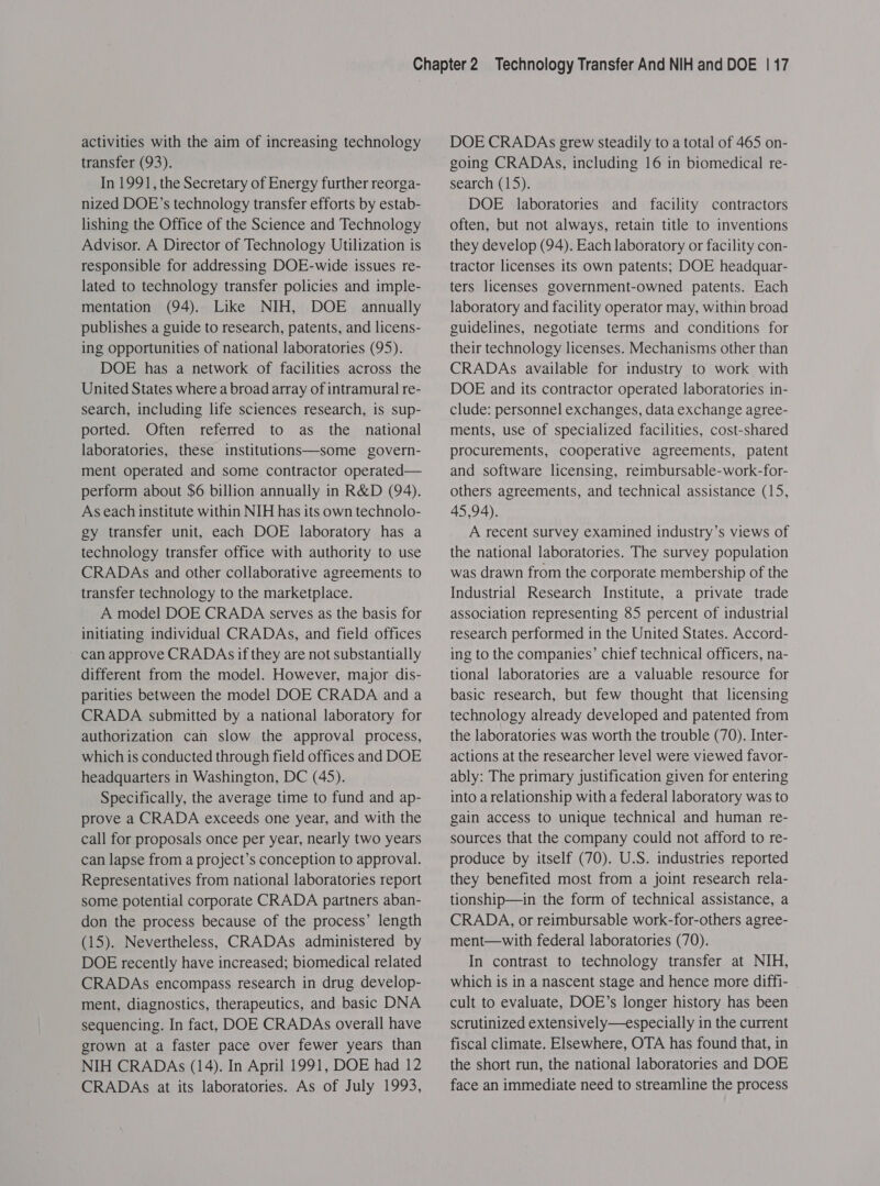 activities with the aim of increasing technology transfer (93). In 1991, the Secretary of Energy further reorga- nized DOE’s technology transfer efforts by estab- lishing the Office of the Science and Technology Advisor. A Director of Technology Utilization is responsible for addressing DOE-wide issues re- lated to technology transfer policies and imple- mentation (94). Like NIH, DOE annually publishes a guide to research, patents, and licens- ing opportunities of national laboratories (95). DOE has a network of facilities across the United States where a broad array of intramural re- search, including life sciences research, is sup- ported. Often referred to as the national laboratories, these institutions—some govern- ment operated and some contractor operated— perform about $6 billion annually in R&amp;D (94). As each institute within NIH has its own technolo- gy transfer unit, each DOE laboratory has a technology transfer office with authority to use CRADAs and other collaborative agreements to transfer technology to the marketplace. A model DOE CRADA serves as the basis for initiating individual CRADAs, and field offices can approve CRADAs if they are not substantially different from the model. However, major dis- parities between the model DOE CRADA and a CRADA submitted by a national laboratory for authorization can slow the approval process, which is conducted through field offices and DOE headquarters in Washington, DC (45). Specifically, the average time to fund and ap- prove a CRADA exceeds one year, and with the call for proposals once per year, nearly two years can lapse from a project’s conception to approval. Representatives from national laboratories report some potential corporate CRADA partners aban- don the process because of the process’ length (15). Nevertheless, CRADAs administered by DOE recently have increased; biomedical related CRADAs encompass research in drug develop- ment, diagnostics, therapeutics, and basic DNA sequencing. In fact, DOE CRADAs overall have grown at a faster pace over fewer years than NIH CRADAs (14). In April 1991, DOE had 12 CRADAs at its laboratories. As of July 1993, DOE CRADAs grew steadily to a total of 465 on- going CRADAs, including 16 in biomedical re- search (15). DOE laboratories and facility contractors often, but not always, retain title to inventions they develop (94). Each laboratory or facility con- tractor licenses its own patents; DOE headquar- ters licenses government-owned patents. Each laboratory and facility operator may, within broad guidelines, negotiate terms and conditions for their technology licenses. Mechanisms other than CRADAs available for industry to work with DOE and its contractor operated laboratories in- clude: personnel exchanges, data exchange agree- ments, use of specialized facilities, cost-shared procurements, cooperative agreements, patent and software licensing, reimbursable-work-for- others agreements, and technical assistance (15, 45,94). A recent survey examined industry’s views of the national laboratories. The survey population was drawn from the corporate membership of the Industrial Research Institute, a private trade association representing 85 percent of industrial research performed in the United States. Accord- ing to the companies’ chief technical officers, na- tional laboratories are a valuable resource for basic research, but few thought that licensing technology already developed and patented from the laboratories was worth the trouble (70). Inter- actions at the researcher level were viewed favor- ably: The primary justification given for entering into arelationship with a federal laboratory was to gain access to unique technical and human re- sources that the company could not afford to re- produce by itself (70). U.S. industries reported they benefited most from a joint research rela- tionship—in the form of technical assistance, a CRADA, or reimbursable work-for-others agree- ment—with federal laboratories (70). In contrast to technology transfer at NIH, which is in a nascent stage and hence more diffi- cult to evaluate, DOE’s longer history has been scrutinized extensively—especially in the current fiscal climate. Elsewhere, OTA has found that, in the short run, the national laboratories and DOE face an immediate need to streamline the process