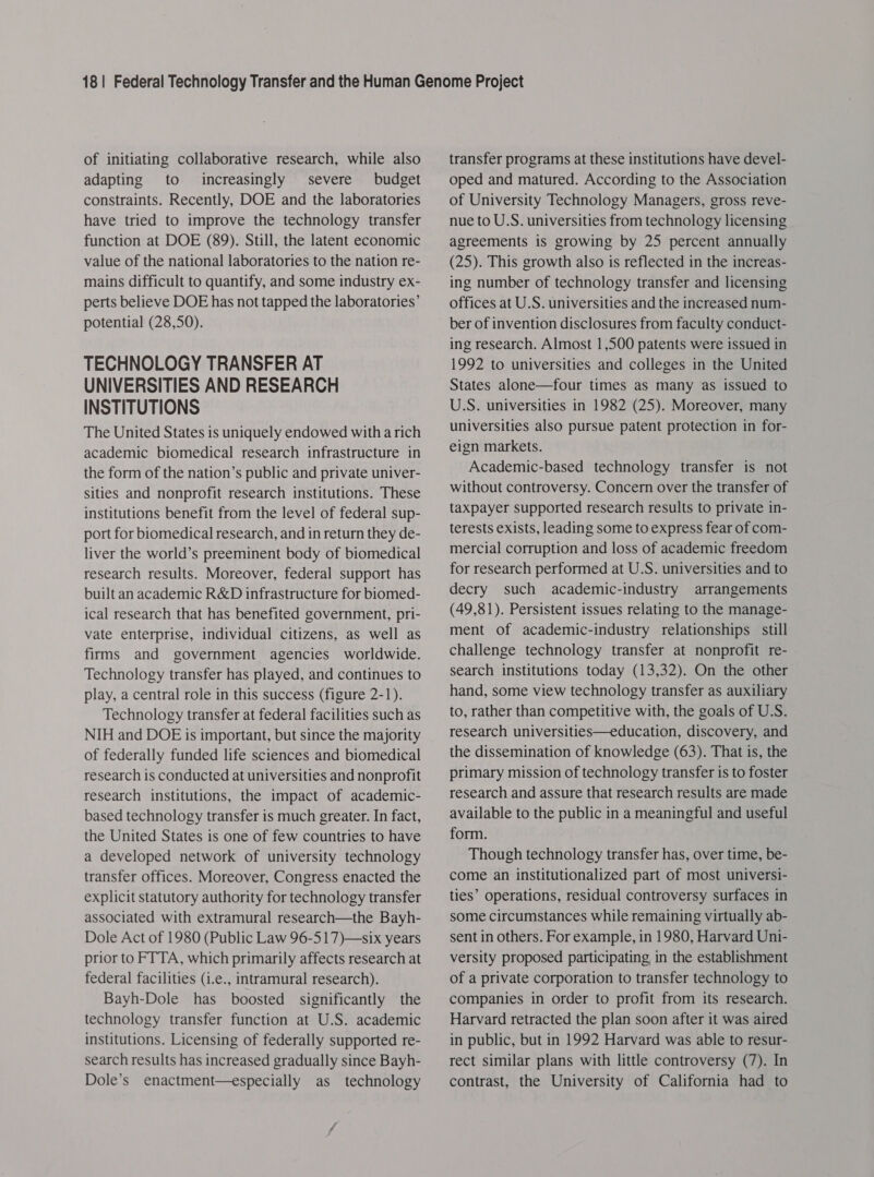 of initiating collaborative research, while also adapting to increasingly severe budget constraints. Recently, DOE and the laboratories have tried to improve the technology transfer function at DOE (89). Still, the latent economic value of the national laboratories to the nation re- mains difficult to quantify, and some industry ex- perts believe DOE has not tapped the laboratories’ potential (28,50). TECHNOLOGY TRANSFER AT UNIVERSITIES AND RESEARCH INSTITUTIONS The United States is uniquely endowed with a rich academic biomedical research infrastructure in the form of the nation’s public and private univer- sities and nonprofit research institutions. These institutions benefit from the level of federal sup- port for biomedical research, and in return they de- liver the world’s preeminent body of biomedical research results. Moreover, federal support has built an academic R&amp;D infrastructure for biomed- ical research that has benefited government, pri- vate enterprise, individual citizens, as well as firms and government agencies worldwide. Technology transfer has played, and continues to play, a central role in this success (figure 2-1). Technology transfer at federal facilities such as NIH and DOE is important, but since the majority of federally funded life sciences and biomedical research is conducted at universities and nonprofit research institutions, the impact of academic- based technology transfer is much greater. In fact, the United States is one of few countries to have a developed network of university technology transfer offices. Moreover, Congress enacted the explicit statutory authority for technology transfer associated with extramural research—the Bayh- Dole Act of 1980 (Public Law 96-517)—six years prior to FTTA, which primarily affects research at federal facilities (i.e., intramural research). Bayh-Dole has boosted significantly the technology transfer function at U.S. academic institutions. Licensing of federally supported re- search results has increased gradually since Bayh- Dole’s enactment—especially as technology transfer programs at these institutions have devel- oped and matured. According to the Association of University Technology Managers, gross reve- nue to U.S. universities from technology licensing agreements is growing by 25 percent annually (25). This growth also is reflected in the increas- ing number of technology transfer and licensing offices at U.S. universities and the increased num- ber of invention disclosures from faculty conduct- ing research. Almost 1,500 patents were issued in 1992 to universities and colleges in the United States alone—four times as many as issued to U.S. universities in 1982 (25). Moreover, many universities also pursue patent protection in for- eign markets. Academic-based technology transfer is not without controversy. Concern over the transfer of taxpayer supported research results to private in- terests exists, leading some to express fear of com- mercial corruption and loss of academic freedom for research performed at U.S. universities and to decry such academic-industry arrangements (49,81). Persistent issues relating to the manage- ment of academic-industry relationships still challenge technology transfer at nonprofit re- search institutions today (13,32). On the other hand, some view technology transfer as auxiliary to, rather than competitive with, the goals of U.S. research universities—education, discovery, and the dissemination of knowledge (63). That is, the primary mission of technology transfer is to foster research and assure that research results are made available to the public in a meaningful and useful form. Though technology transfer has, over time, be- come an institutionalized part of most universi- ties’ operations, residual controversy surfaces in some circumstances while remaining virtually ab- sent in others. For example, in 1980, Harvard Uni- versity proposed participating in the establishment of a private corporation to transfer technology to companies in order to profit from its research. Harvard retracted the plan soon after it was aired in public, but in 1992 Harvard was able to resur- rect similar plans with little controversy (7). In contrast, the University of California had to