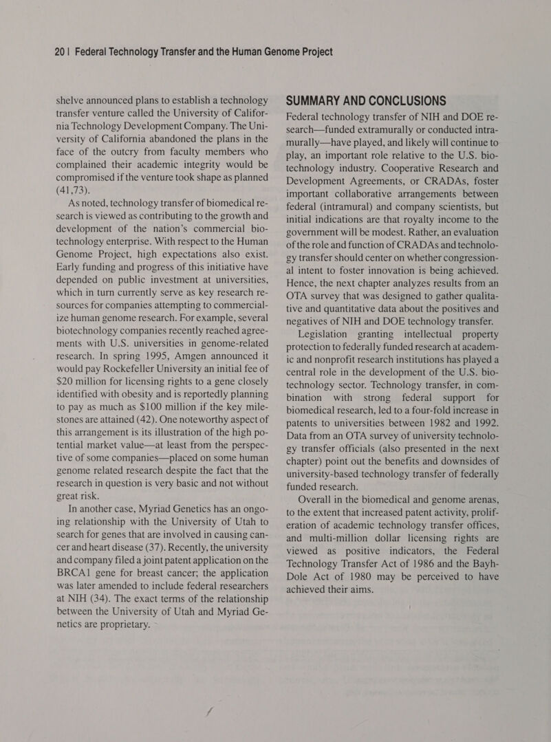 shelve announced plans to establish a technology transfer venture called the University of Califor- nia Technology Development Company. The Uni- versity of California abandoned the plans in the face of the outcry from faculty members who complained their academic integrity would be compromised if the venture took shape as planned (41,73). As noted, technology transfer of biomedical re- search is viewed as contributing to the growth and development of the nation’s commercial bio- technology enterprise. With respect to the Human Genome Project, high expectations also exist. Early funding and progress of this initiative have depended on public investment at universities, which in turn currently serve as key research re- sources for companies attempting to commercial- ize human genome research. For example, several biotechnology companies recently reached agree- ments with U.S. universities in genome-related research. In spring 1995, Amgen announced it would pay Rockefeller University an initial fee of $20 million for licensing rights to a gene closely identified with obesity and is reportedly planning to pay as much as $100 million if the key mile- stones are attained (42). One noteworthy aspect of this arrangement is its illustration of the high po- tential market value—at least from the perspec- tive of some companies—placed on some human genome related research despite the fact that the research in question is very basic and not without great risk. In another case, Myriad Genetics has an ongo- ing relationship with the University of Utah to search for genes that are involved in causing can- cer and heart disease (37). Recently, the university and company filed a joint patent application on the BRCAI gene for breast cancer; the application was later amended to include federal researchers at NIH (34). The exact terms of the relationship between the University of Utah and Myriad Ge- netics are proprietary. SUMMARY AND CONCLUSIONS Federal technology transfer of NIH and DOE re- search—funded extramurally or conducted intra- murally—have played, and likely will continue to play, an important role relative to the U.S. bio- technology industry. Cooperative Research and Development Agreements, or CRADAs, foster important collaborative arrangements between federal (intramural) and company scientists, but initial indications are that royalty income to the government will be modest. Rather, an evaluation of the role and function of CRADAs and technolo- gy transfer should center on whether congression- al intent to foster innovation is being achieved. Hence, the next chapter analyzes results from an OTA survey that was designed to gather qualita- tive and quantitative data about the positives and negatives of NIH and DOE technology transfer. Legislation granting intellectual property protection to federally funded research at academ- ic and nonprofit research institutions has played a central role in the development of the U.S. bio- technology sector. Technology transfer, in com- bination with strong federal support for biomedical research, led to a four-fold increase in patents to universities between 1982 and 1992. Data from an OTA survey of university technolo- gy transfer officials (also presented in the next chapter) point out the benefits and downsides of university-based technology transfer of federally funded research. Overall in the biomedical and genome arenas, to the extent that increased patent activity, prolif- eration of academic technology transfer offices, and multi-million dollar licensing rights are viewed as positive indicators, the Federal Technology Transfer Act of 1986 and the Bayh- Dole Act of 1980 may be perceived to have achieved their aims.
