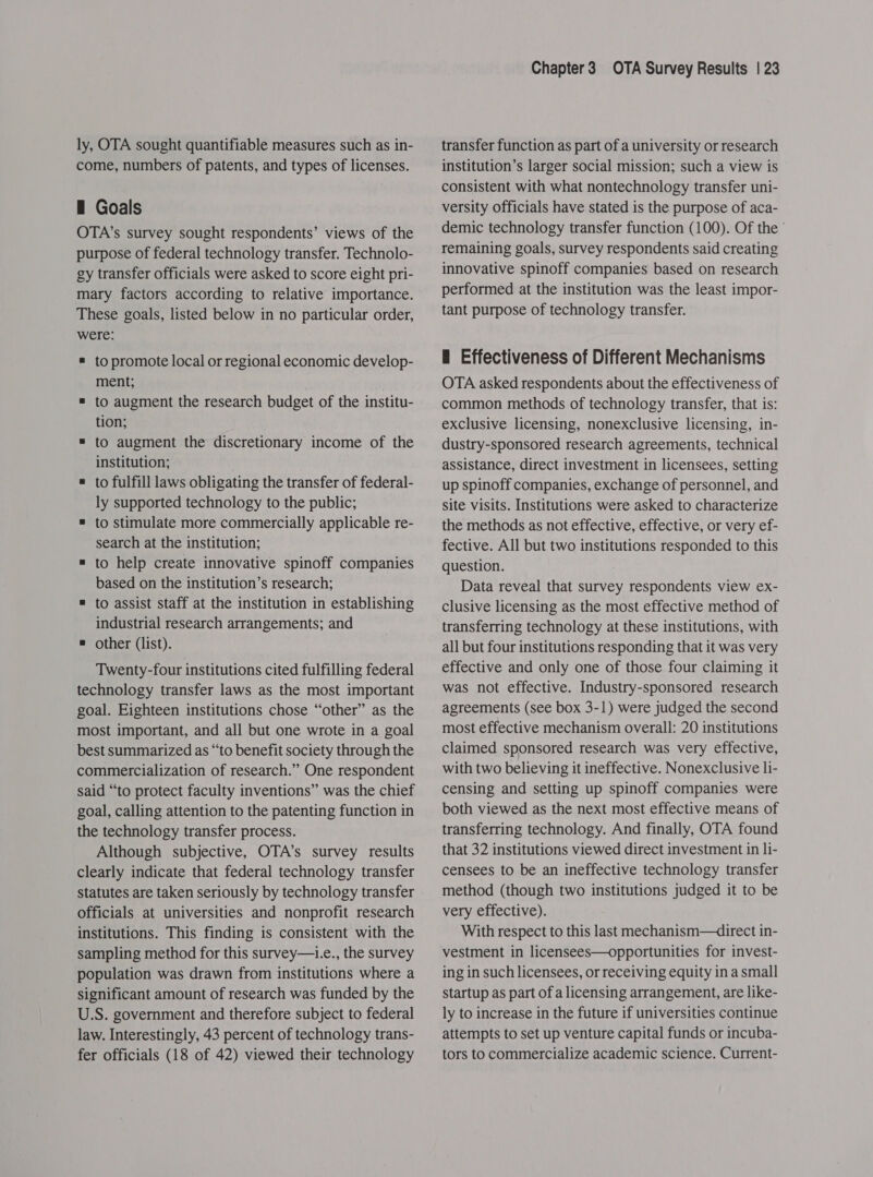 ly, OTA sought quantifiable measures such as in- come, numbers of patents, and types of licenses. — Goals OTA’s survey sought respondents’ views of the purpose of federal technology transfer. Technolo- gy transfer officials were asked to score eight pri- mary factors according to relative importance. These goals, listed below in no particular order, were: ® to promote local or regional economic develop- ment; = to augment the research budget of the institu- tion; = to augment the discretionary income of the institution; ® to fulfill laws obligating the transfer of federal- ly supported technology to the public; = to stimulate more commercially applicable re- search at the institution; = to help create innovative spinoff companies based on the institution’s research; = to assist staff at the institution in establishing industrial research arrangements; and = other (list). Twenty-four institutions cited fulfilling federal technology transfer laws as the most important goal. Eighteen institutions chose “other” as the most important, and all but one wrote in a goal best summarized as “to benefit society through the commercialization of research.” One respondent said “to protect faculty inventions” was the chief goal, calling attention to the patenting function in the technology transfer process. Although subjective, OTA’s survey results clearly indicate that federal technology transfer statutes are taken seriously by technology transfer officials at universities and nonprofit research institutions. This finding is consistent with the sampling method for this survey—i.e., the survey population was drawn from institutions where a significant amount of research was funded by the U.S. government and therefore subject to federal law. Interestingly, 43 percent of technology trans- fer officials (18 of 42) viewed their technology Chapter3 OTA Survey Results | 23 transfer function as part of a university or research institution’s larger social mission; such a view is consistent with what nontechnology transfer uni- versity officials have stated is the purpose of aca- demic technology transfer function (100). Of the ’ remaining goals, survey respondents said creating innovative spinoff companies based on research performed at the institution was the least impor- tant purpose of technology transfer. — Effectiveness of Different Mechanisms OTA asked respondents about the effectiveness of common methods of technology transfer, that is: exclusive licensing, nonexclusive licensing, in- dustry-sponsored research agreements, technical assistance, direct investment in licensees, setting up spinoff companies, exchange of personnel, and site visits. Institutions were asked to characterize the methods as not effective, effective, or very ef- fective. All but two institutions responded to this question. Data reveal that survey respondents view ex- clusive licensing as the most effective method of transferring technology at these institutions, with all but four institutions responding that it was very effective and only one of those four claiming it was not effective. Industry-sponsored research agreements (see box 3-1) were judged the second most effective mechanism overall: 20 institutions claimed sponsored research was very effective, with two believing it ineffective. Nonexclusive li- censing and setting up spinoff companies were both viewed as the next most effective means of transferring technology. And finally, OTA found that 32 institutions viewed direct investment in li- censees to be an ineffective technology transfer method (though two institutions judged it to be very effective). With respect to this last mechanism—direct in- vestment in licensees—opportunities for invest- ing in such licensees, or receiving equity in a small startup as part of a licensing arrangement, are like- ly to increase in the future if universities continue attempts to set up venture capital funds or incuba- tors to commercialize academic science. Current-