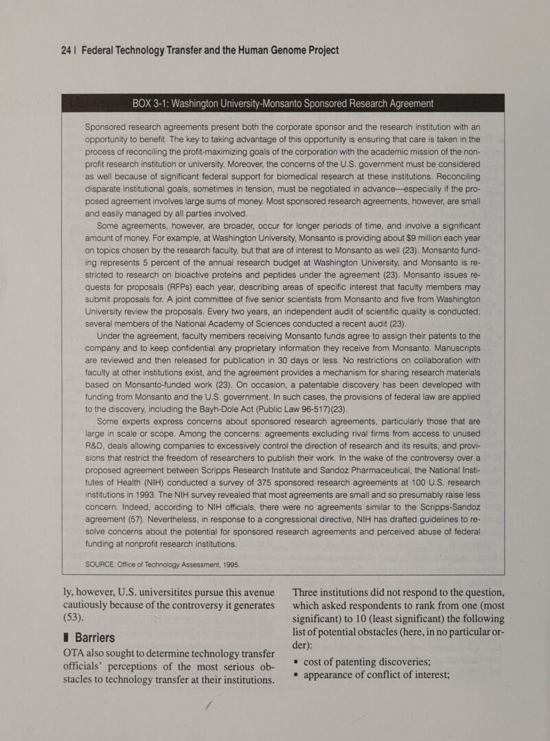 241 Federal Technology Transfer and the Human Genome Project Sponsored research agreements present both the corporate sponsor and the research institution with an opportunity to benefit. The key to taking advantage of this opportunity is ensuring that care is taken in the process of reconciling the profit-maximizing goals of the corporation with the academic mission of the non- profit research institution or university. Moreover, the concerns of the U.S. government must be considered as well because of significant federal support for biomedical research at these institutions. Reconciling disparate institutional goals, sometimes in tension, must be negotiated in advance—especially if the pro- posed agreement involves large sums of money. Most sponsored research agreements, however, are small and easily managed by all parties involved. Some agreements, however, are broader, occur for longer periods of time, and involve a significant amount of money. For example, at Washington University, Monsanto is providing about $9 million each year on topics chosen by the research faculty, but that are of interest to Monsanto as well (23). Monsanto fund- ing represents 5 percent of the annual research budget at Washington University, and Monsanto is re- stricted to research on bioactive proteins and peptides under the agreement (23). Monsanto issues re- quests for proposals (RFPs) each year, describing areas of specific interest that faculty members may submit proposals for. A joint committee of five senior scientists from Monsanto and five from Washington University review the proposals. Every two years, an independent audit of scientific quality is conducted; several members of the National Academy of Sciences conducted a recent audit (23). Under the agreement, faculty members receiving Monsanto funds agree to assign their patents to the company and to keep confidential any proprietary information they receive from Monsanto. Manuscripts are reviewed and then released for publication in 30 days or less. No restrictions on collaboration with faculty at other institutions exist, and the agreement provides a mechanism for sharing research materials based on Monsanto-funded work (23). On occasion, a patentable discovery has been developed with funding from Monsanto and the U.S. government. In such cases, the provisions of federal law are applied to the discovery, including the Bayh-Dole Act (Public Law 96-517) (23). Some experts express concerns about sponsored research agreements, particularly those that are large in scale or scope. Among the concerns: agreements excluding rival firms from access to unused R&D, deals allowing companies to excessively control the direction of research and its results, and provi- sions that restrict the freedom of researchers to publish their work. In the wake of the controversy over a proposed agreement between Scripps Research Institute and Sandoz Pharmaceutical, the National Insti- tutes of Health (NIH) conducted a survey of 375 sponsored research agreements at 100 U.S. research institutions in 1993. The NIH survey revealed that most agreements are small and so presumably raise less concern. Indeed, according to NIH officials, there were no agreements similar to the Scripps-Sandoz agreement (57). Nevertheless, in response to a congressional directive, NIH has drafted guidelines to re- solve concerns about the potential for sponsored research agreements and perceived abuse of federal funding at nonprofit research institutions. ly, however, U.S. universitites pursue this avenue cautiously because of the controversy it generates (53). i Barriers OTA also sought to determine technology transfer officials’ perceptions of the most serious ob- stacles to technology transfer at their institutions. Three institutions did not respond to the question, which asked respondents to rank from one (most significant) to 10 (least significant) the following list of potential obstacles (here, in no particular or- der): cost of patenting discoveries; appearance of conflict of interest;