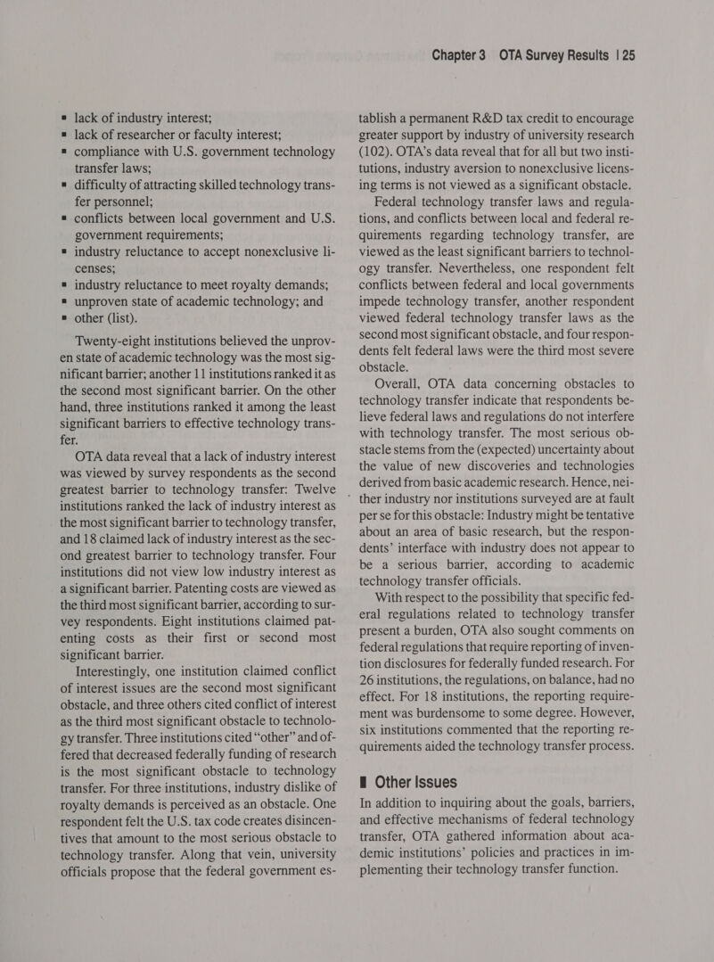 = lack of researcher or faculty interest; = compliance with U.S. government technology transfer laws; « difficulty of attracting skilled technology trans- fer personnel; = conflicts between local government and U.S. government requirements; # industry reluctance to accept nonexclusive li- censes; = industry reluctance to meet royalty demands; = unproven state of academic technology; and = other (list). Twenty-eight institutions believed the unprov- en state of academic technology was the most sig- nificant barrier; another 11 institutions ranked it as the second most significant barrier. On the other hand, three institutions ranked it among the least significant barriers to effective technology trans- fer. OTA data reveal that a lack of industry interest was viewed by survey respondents as the second greatest barrier to technology transfer: Twelve institutions ranked the lack of industry interest as the most significant barrier to technology transfer, and 18 claimed lack of industry interest as the sec- ond greatest barrier to technology transfer. Four institutions did not view low industry interest as a significant barrier. Patenting costs are viewed as the third most significant barrier, according to sur- vey respondents. Eight institutions claimed pat- enting costs as their first or second most significant barrier. Interestingly, one institution claimed conflict of interest issues are the second most significant obstacle, and three others cited conflict of interest as the third most significant obstacle to technolo- gy transfer. Three institutions cited “other” and of- fered that decreased federally funding of research is the most significant obstacle to technology transfer. For three institutions, industry dislike of royalty demands is perceived as an obstacle. One respondent felt the U.S. tax code creates disincen- tives that amount to the most serious obstacle to technology transfer. Along that vein, university officials propose that the federal government es- Chapter3 OTA Survey Results | 25 greater support by industry of university research (102). OTA’s data reveal that for all but two insti- tutions, industry aversion to nonexclusive licens- ing terms is not viewed as a significant obstacle. Federal technology transfer laws and regula- tions, and conflicts between local and federal re- quirements regarding technology transfer, are viewed as the least significant barriers to technol- ogy transfer. Nevertheless, one respondent felt conflicts between federal and local governments impede technology transfer, another respondent viewed federal technology transfer laws as the second most significant obstacle, and four respon- dents felt federal laws were the third most severe obstacle. Overall, OTA data concerning obstacles to technology transfer indicate that respondents be- lieve federal laws and regulations do not interfere with technology transfer. The most serious ob- stacle stems from the (expected) uncertainty about the value of new discoveries and technologies derived from basic academic research. Hence, nei- per se for this obstacle: Industry might be tentative about an area of basic research, but the respon- dents’ interface with industry does not appear to be a serious barrier, according to academic technology transfer officials. With respect to the possibility that specific fed- eral regulations related to technology transfer present a burden, OTA also sought comments on federal regulations that require reporting of inven- tion disclosures for federally funded research. For 26 institutions, the regulations, on balance, had no effect. For 18 institutions, the reporting require- ment was burdensome to some degree. However, six institutions commented that the reporting re- quirements aided the technology transfer process. H Other Issues In addition to inquiring about the goals, barriers, and effective mechanisms of federal technology transfer, OTA gathered information about aca- demic institutions’ policies and practices in im- plementing their technology transfer function.