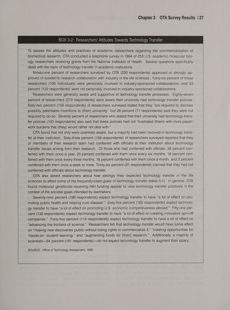 Chapter 3 OTA Survey Results | 27 BOX 3-2: Researchers’ Attitudes Towards Technology Transfer To assess the attitudes and practices of academic researchers regarding the commercialization of biomedical research, OTA conducted a telephone survey in 1994 of 253 U.S. academic molecular biol- ogy researchers receiving grants from the National Institutes of Health. Several questions specifically dealt with the topic of technology transfer in academic institutions. Ninety-one percent of researchers surveyed by OTA (230 respondents) approved or strongly ap- proved of academic research collaboration with industry in the life sciences. Forty-six percent of these researchers (106 individuals) were personally involved in industry-sponsored collaborations, and 53 percent (122 respondents) were not personally involved in industry-sponsored collaborations. Researchers were generally aware and supportive of technology transfer processes. Eighty-seven percent of researchers (219 respondents) were aware their university had technology transfer policies. Sixty-two percent (156 respondents) of researchers surveyed stated that they “are required to disclose possibly patentable inventions to (their) university,” but 28 percent (71 respondents) said they were not required to do so. Seventy percent of researchers who stated that their university had technology trans- fer policies (153 respondents) also said that these policies had not “frustrated (them) with more paper- work burdens that (they) would rather not deal with.” OTA found that not only were scientists aware, but a majority had been involved in technology trans- fer at their institution. Sixty-three percent (159 respondents) of researchers surveyed reported that they or members of their research team had conferred with officials at their institution about technology transfer issues arising from their research. Of those who had conferred with officials, 38 percent con- ferred with them once a year, 20 percent conferred with them once every six months, 18 percent con- ferred with them once every three months, 16 percent conferred with them once a month, and 3 percent conferred with them once a week or more. Thirty-six percent (91 respondents) claimed that they had not conferred with officials about technology transfer. OTA also asked researchers about how strongly they expected technology transfer in the life sciences to affect some of the frequently-cited goals of technology transfer (table 3-1). In general, OTA found molecular geneticists receiving NIH funding appear to view technology transfer positively in the context of the societal goals intended by lawmakers. Seventy-nine percent (199 respondents) expect technology transfer to have “a lot of effect on pro- moting public health and helping cure disease.” Sixty-five percent (165 respondents) expect technolo- gy transfer to have “a lot of effect on promoting U.S. economic competitiveness abroad.” Fifty-one per- cent (130 respondents) expect technology transfer to have “a lot of effect on creating innovative spin-off companies.” Forty-five percent (114 respondents) expect technology transfer to have a lot of effect on “advancing the frontiers of science.” Researchers felt that technology transfer would have some effect on “making new discoveries public without losing rights to commercialize it, “creating opportunities for ‘hands-on’ student learning,” and “augmenting funds for [their] research.” Additionally, a majority of scientists—64 percent (161 respondents)—do not expect technology transfer to augment their salary.   SOURCE: Office of Technology Assessment, 1995.