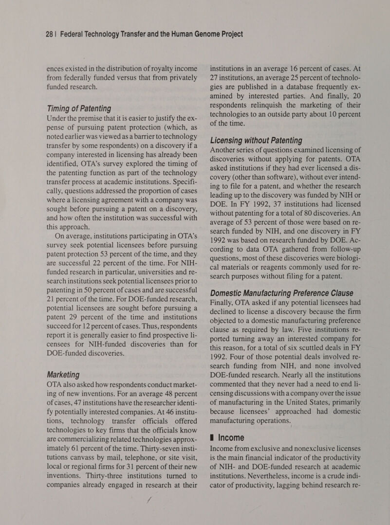 ences existed in the distribution of royalty income from federally funded versus that from privately funded research. Timing of Patenting Under the premise that it is easier to justify the ex- pense of pursuing patent protection (which, as noted earlier was viewed as a barrier to technology transfer by some respondents) on a discovery if a company interested in licensing has already been identified, OTA’s survey explored the timing of the patenting function as part of the technology transfer process at academic institutions. Specifi- cally, questions addressed the proportion of cases where a licensing agreement with a company was sought before pursuing a patent on a discovery, and how often the institution was successful with this approach. On average, institutions participating in OTA’s survey seek potential licensees before pursuing patent protection 53 percent of the time, and they are successful 22 percent of the time. For NIH- funded research in particular, universities and re- search institutions seek potential licensees prior to patenting in 50 percent of cases and are successful 21 percent of the time. For DOE-funded research, potential licensees are sought before pursuing a patent 29 percent of the time and institutions succeed for 12 percent of cases. Thus, respondents report it is generally easier to find prospective li- censees for NIH-funded discoveries than for DOE-funded discoveries. Marketing OTA also asked how respondents conduct market- ing of new inventions. For an average 48 percent of cases, 47 institutions have the researcher identi- fy potentially interested companies. At 46 institu- tions, technology transfer officials offered technologies to key firms that the officials know are commercializing related technologies approx- imately 61 percent of the time. Thirty-seven insti- tutions canvass by mail, telephone, or site visit, local or regional firms for 31 percent of their new inventions. Thirty-three institutions turned to companies already engaged in research at their 7 j institutions in an average 16 percent of cases. At 27 institutions, an average 25 percent of technolo- gies are published in a database frequently ex- amined by interested parties. And finally, 20 respondents relinquish the marketing of their technologies to an outside party about 10 percent of the time. Licensing without Patenting Another series of questions examined licensing of discoveries without applying for patents. OTA asked institutions if they had ever licensed a dis- covery (other than software), without ever intend- ing to file for a patent, and whether the research leading up to the discovery was funded by NIH or DOE. In FY 1992, 37 institutions had licensed without patenting for a total of 80 discoveries. An average of 53 percent of those were based on re- search funded by NIH, and one discovery in FY 1992 was based on research funded by DOE. Ac- cording to data OTA gathered from follow-up questions, most of these discoveries were biologi- cal materials or reagents commonly used for re- search purposes without filing for a patent. Domestic Manufacturing Preference Clause Finally, OTA asked if any potential licensees had declined to license a discovery because the firm objected to a domestic manufacturing preference clause as required by law. Five institutions re- ported turning away an interested company for this reason, for a total of six scuttled deals in FY 1992. Four of those potential deals involved re- search funding from NIH, and none involved DOE-funded research. Nearly all the institutions commented that they never had a need to end li- censing discussions with a company over the issue of manufacturing in the United States, primarily because licensees’ approached had domestic manufacturing operations. — Income Income from exclusive and nonexclusive licenses is the main financial indicator of the productivity of NIH- and DOE-funded research at academic institutions. Nevertheless, income is a crude indi- cator of productivity, lagging behind research re-