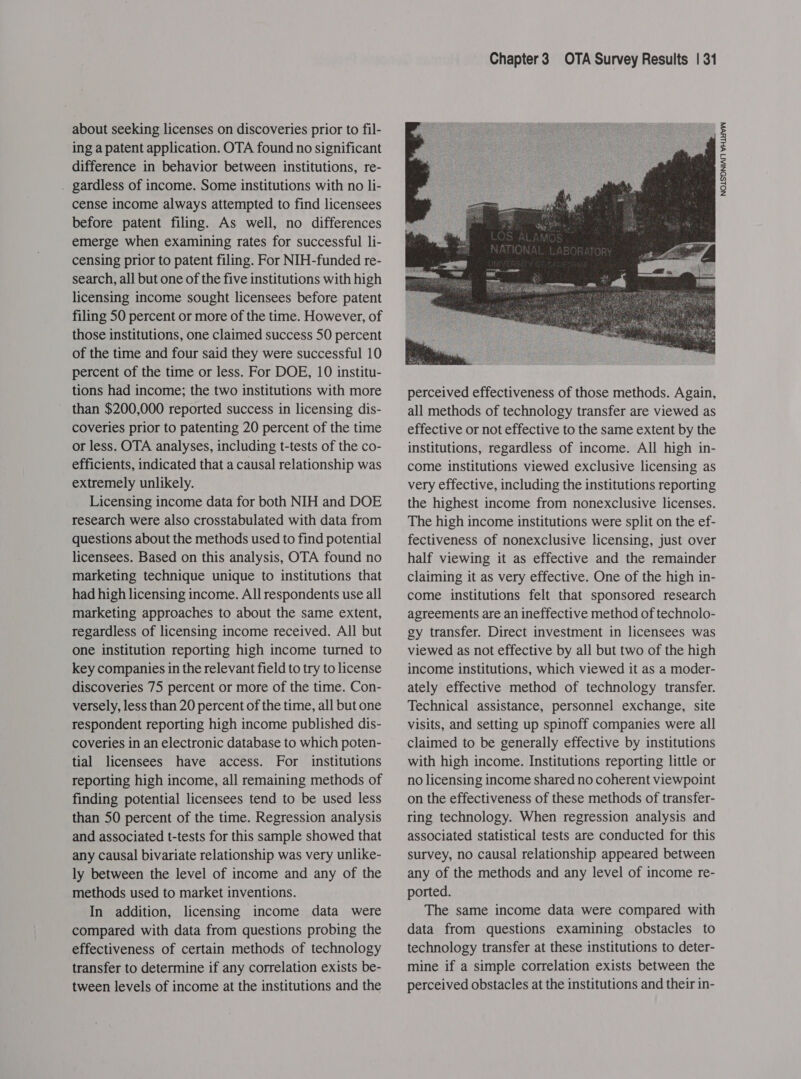 about seeking licenses on discoveries prior to fil- ing a patent application. OTA found no significant difference in behavior between institutions, re- . gardless of income. Some institutions with no li- cense income always attempted to find licensees before patent filing. As well, no differences emerge when examining rates for successful li- censing prior to patent filing. For NIH-funded re- search, all but one of the five institutions with high licensing income sought licensees before patent filing 50 percent or more of the time. However, of those institutions, one claimed success 50 percent of the time and four said they were successful 10 percent of the time or less. For DOE, 10 institu- tions had income; the two institutions with more than $200,000 reported success in licensing dis- coveries prior to patenting 20 percent of the time or less. OTA analyses, including t-tests of the co- efficients, indicated that a causal relationship was extremely unlikely. Licensing income data for both NIH and DOE research were also crosstabulated with data from questions about the methods used to find potential licensees. Based on this analysis, OTA found no marketing technique unique to institutions that had high licensing income. All respondents use all marketing approaches to about the same extent, regardless of licensing income received. All but one institution reporting high income turned to key companies in the relevant field to try to license discoveries 75 percent or more of the time. Con- versely, less than 20 percent of the time, all but one respondent reporting high income published dis- coveries in an electronic database to which poten- tial licensees have access. For institutions reporting high income, all remaining methods of finding potential licensees tend to be used less than 50 percent of the time. Regression analysis and associated t-tests for this sample showed that any causal bivariate relationship was very unlike- ly between the level of income and any of the methods used to market inventions. In addition, licensing income data were compared with data from questions probing the effectiveness of certain methods of technology transfer to determine if any correlation exists be- tween levels of income at the institutions and the Chapter3 OTA Survey Results | 31  perceived effectiveness of those methods. Again, all methods of technology transfer are viewed as effective or not effective to the same extent by the institutions, regardless of income. All high in- come institutions viewed exclusive licensing as very effective, including the institutions reporting the highest income from nonexclusive licenses. The high income institutions were split on the ef- fectiveness of nonexclusive licensing, just over half viewing it as effective and the remainder claiming it as very effective. One of the high in- come institutions felt that sponsored research agreements are an ineffective method of technolo- gy transfer. Direct investment in licensees was viewed as not effective by all but two of the high income institutions, which viewed it as a moder- ately effective method of technology transfer. Technical assistance, personnel exchange, site visits, and setting up spinoff companies were all claimed to be generally effective by institutions with high income. Institutions reporting little or no licensing income shared no coherent viewpoint on the effectiveness of these methods of transfer- ring technology. When regression analysis and associated statistical tests are conducted for this survey, no causal relationship appeared between any of the methods and any level of income re- ported. The same income data were compared with data from questions examining obstacles to technology transfer at these institutions to deter- mine if a simple correlation exists between the perceived obstacles at the institutions and their in- NOLSONIAN WHLYEVA