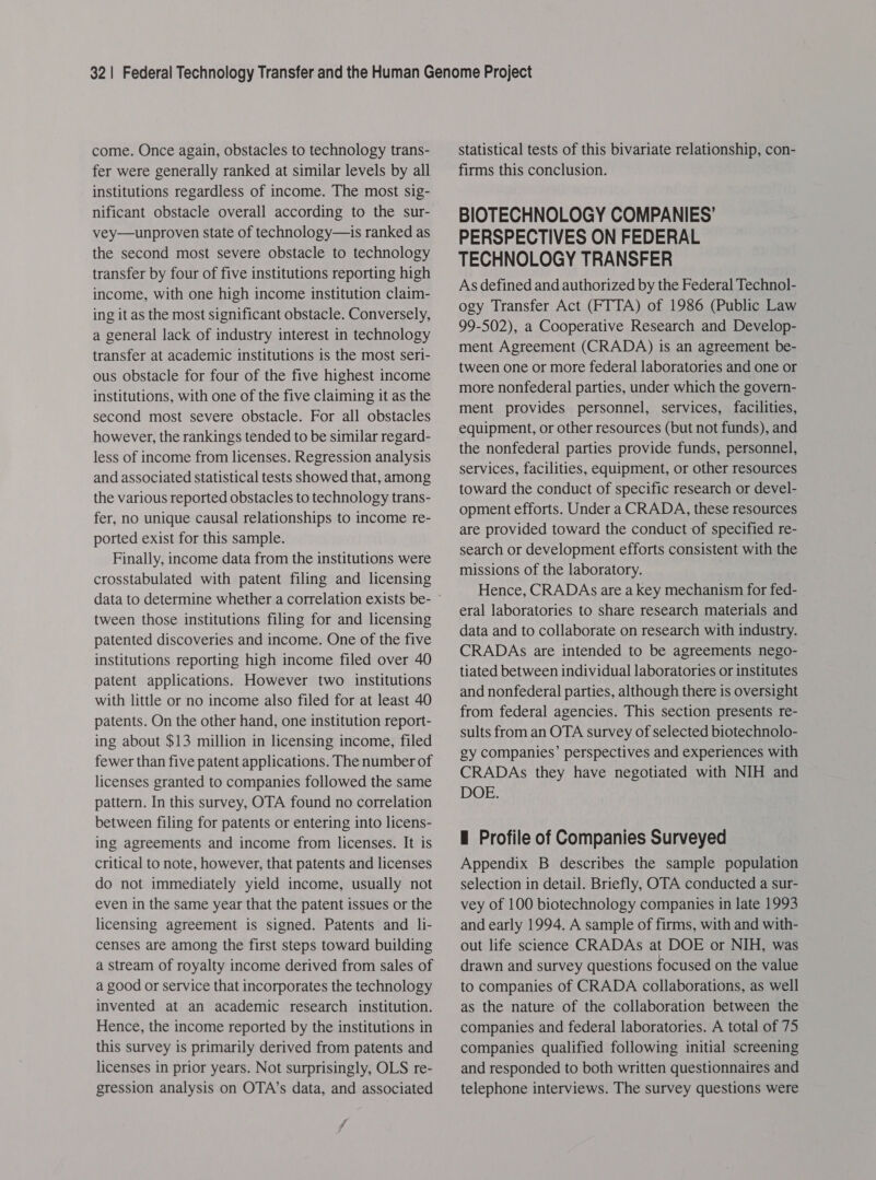 come. Once again, obstacles to technology trans- fer were generally ranked at similar levels by all institutions regardless of income. The most sig- nificant obstacle overall according to the sur- vey—unproven state of technology—is ranked as the second most severe obstacle to technology transfer by four of five institutions reporting high income, with one high income institution claim- ing it as the most significant obstacle. Conversely, a general lack of industry interest in technology transfer at academic institutions is the most seri- ous obstacle for four of the five highest income institutions, with one of the five claiming it as the second most severe obstacle. For all obstacles however, the rankings tended to be similar regard- less of income from licenses. Regression analysis and associated statistical tests showed that, among the various reported obstacles to technology trans- fer, no unique causal relationships to income re- ported exist for this sample. Finally, income data from the institutions were crosstabulated with patent filing and licensing tween those institutions filing for and licensing patented discoveries and income. One of the five institutions reporting high income filed over 40 patent applications. However two institutions with little or no income also filed for at least 40 patents. On the other hand, one institution report- ing about $13 million in licensing income, filed fewer than five patent applications. The number of licenses granted to companies followed the same pattern. In this survey, OTA found no correlation between filing for patents or entering into licens- ing agreements and income from licenses. It is critical to note, however, that patents and licenses do not immediately yield income, usually not even in the same year that the patent issues or the licensing agreement is signed. Patents and li- censes are among the first steps toward building a stream of royalty income derived from sales of a good or service that incorporates the technology invented at an academic research institution. Hence, the income reported by the institutions in this survey is primarily derived from patents and licenses in prior years. Not surprisingly, OLS re- gression analysis on OTA’s data, and associated ff Statistical tests of this bivariate relationship, con- firms this conclusion. BIOTECHNOLOGY COMPANIES’ PERSPECTIVES ON FEDERAL TECHNOLOGY TRANSFER As defined and authorized by the Federal Technol- ogy Transfer Act (FTTA) of 1986 (Public Law 99-502), a Cooperative Research and Develop- ment Agreement (CRADA) is an agreement be- tween one or more federal laboratories and one or more nonfederal parties, under which the govern- ment provides personnel, services, facilities, equipment, or other resources (but not funds), and the nonfederal parties provide funds, personnel, services, facilities, equipment, or other resources toward the conduct of specific research or devel- opment efforts. Under a CRADA, these resources are provided toward the conduct of specified re- search or development efforts consistent with the missions of the laboratory. Hence, CRADAs are a key mechanism for fed- eral laboratories to share research materials and data and to collaborate on research with industry. CRADAs are intended to be agreements nego- tiated between individual laboratories or institutes and nonfederal parties, although there is oversight from federal agencies. This section presents re- sults from an OTA survey of selected biotechnolo- gy companies’ perspectives and experiences with CRADAs they have negotiated with NIH and DOE. E Profile of Companies Surveyed Appendix B describes the sample population selection in detail. Briefly, OTA conducted a sur- vey of 100 biotechnology companies in late 1993 and early 1994. A sample of firms, with and with- out life science CRADAs at DOE or NIH, was drawn and survey questions focused on the value to companies of CRADA collaborations, as well as the nature of the collaboration between the companies and federal laboratories. A total of 75 companies qualified following initial screening and responded to both written questionnaires and telephone interviews. The survey questions were