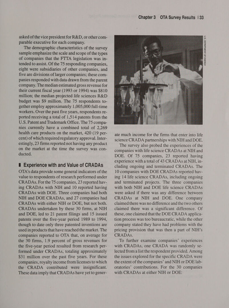 asked of the vice president for R&amp;D, or other com- parable executive for each company. The demographic characteristics of the survey sample emphasize the scale and scope of the types of companies that the FTTA legislation was in- tended to assist. Of the 75 responding companies, eight were subsidiaries of other companies, and five are divisions of larger companies; these com- panies responded with data drawn from the parent company. The median estimated gross revenue for their current fiscal year (1993 or 1994) was $810 million; the median projected life sciences R&amp;D budget was $9 million. The 75 respondents to- gether employ approximately 1,005,000 full-time workers. Over the past five years, respondents re- ported receiving a total of 1,514 patents from the U.S. Patent and Trademark Office. The 75 compa- nies currently have a combined total of 2,269 health care products on the market, 420 (19 per- cent) of which required regulatory approval. Inter- estingly, 23 firms reported not having any product on the market at the time the survey was con- ducted. H Experience with and Value of CRADAs value to respondents of research performed under CRADAs. For the 75 companies, 23 reported hav- ing CRADAs with NIH and 10 reported having CRADAs with DOE. Three companies had both NIH and DOE CRADAs, and 27 companies had CRADAs with either NIH or DOE, but not both. CRADAs undertaken by these 30 firms, at NIH and DOE, led to 21 patent filings and 15 issued patents over the five-year period 1989 to 1994, though to date only three patented inventions are used in products that have reached the market. The companies reported to OTA that, on average for the 30 firms, 1.9 percent of gross revenues for the five-year period resulted from research per- formed under CRADAs, totaling approximately $31 million over the past five years. For these companies, royalty income from licenses to which the CRADA contributed were insignificant. These data imply that CRADAs have yet to gener-  Chapter3 OTA Survey Results | 33 ate much income for the firms that enter into life science CRADA partnerships with NIH and DOE. The survey also probed the experiences of the companies with life science CRADAs at NIH and DOE. Of 75 companies, 23 reported having experience with a total of 43 CRADAs at NIH, in- cluding ongoing and terminated CRADAs. The ing 14 life science CRADAs, including ongoing and terminated projects. The three companies with both NIH and DOE life science CRADAs were asked if there was any difference between CRADAs at NIH and DOE. One company claimed there was no difference and the two others claimed there was a significant difference. Of these, one claimed that the DOE CRADA applica- tion process was too bureaucratic, while the other company stated they have had problems with the pricing provision that was then a part of NIH’s CRADAs. To further examine companies’ experiences with CRADAs, one CRADA was randomly se- lected from a list the respondent provided. Among the issues explored for the specific CRADA were the extent of the companies’ and NIH or DOE lab- oratories’ contributions. For the 30 companies with CRADAs at either NIH or DOE: 2: ASYANS JO LN3WLYvdad *S'N