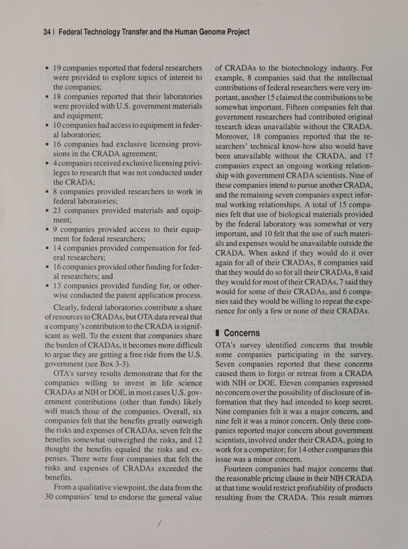 = 19 companies reported that federal researchers were provided to explore topics of interest to the companies; = 18 companies reported that their laboratories were provided with U.S. government materials and equipment; = 10 companies had access to equipment in feder- al laboratories; = 16 companies had exclusive licensing provi- sions in the CRADA agreement; = 4companies received exclusive licensing privi- leges to research that was not conducted under the CRADA; = 8 companies provided researchers to work in federal laboratories; = 23 companies provided materials and equip- ment; = 9 companies provided access to their equip- ment for federal researchers; = 14 companies provided compensation for fed- eral researchers; = 16companies provided other funding for feder- al researchers; and = 13 companies provided funding for, or other- wise conducted the patent application process. Clearly, federal laboratories contribute a share of resources to CRADAs, but OTA data reveal that a company’s contribution to the CRADA is signif- icant as well. To the extent that companies share the burden of CRADAs, it becomes more difficult to argue they are getting a free ride from the U.S. government (see Box 3-3). OTA’s survey results demonstrate that for the companies willing to invest in life science CRADAs at NIH or DOE, in most cases U.S. gov- ernment contributions (other than funds) likely will match those of the companies. Overall, six companies felt that the benefits greatly outweigh the risks and expenses of CRADAs, seven felt the benefits somewhat outweighed the risks, and 12 thought the benefits equaled the risks and ex- penses. There were four companies that felt the risks and expenses of CRADAs exceeded the benefits. From a qualitative viewpoint, the data from the 30 companies’ tend to endorse the general value of CRADAs to the biotechnology industry. For example, 8 companies said that the intellectual contributions of federal researchers were very im- portant, another 15 claimed the contributions to be somewhat important. Fifteen companies felt that government researchers had contributed original research ideas unavailable without the CRADA. Moreover, 18 companies reported that the re- searchers’ technical know-how also would have been unavailable without the CRADA, and 17 companies expect an ongoing working relation- ship with government CRADA scientists. Nine of these companies intend to pursue another CRADA, and the remaining seven companies expect infor- mal working relationships. A total of 15 compa- nies felt that use of biological materials provided by the federal laboratory was somewhat or very important, and 10 felt that the use of such materi- als and expenses would be unavailable outside the CRADA. When asked if they would do it over again for all of their CRADAs, 8 companies said that they would do so for all their CRADAs, 8 said they would for most of their CRADAs, 7 said they would for some of their CRADAs, and 6 compa- nies said they would be willing to repeat the expe- rience for only a few or none of their CRADAs. — Concerns OTA’s survey identified concerns that trouble some companies participating in the survey. Seven companies reported that these concerns caused them to forgo or retreat from a CRADA with NIH or DOE. Eleven companies expressed no concern over the possibility of disclosure of in- formation that they had intended to keep secret. Nine companies felt it was a major concern, and nine felt it was a minor concern. Only three com- panies reported major concern about government scientists, involved under their CRADA, going to work for a competitor; for 14 other companies this issue was a minor concern. Fourteen companies had major concerns that the reasonable pricing clause in their NIH CRADA at that time would restrict profitability of products resulting from:the CRADA. This result mirrors