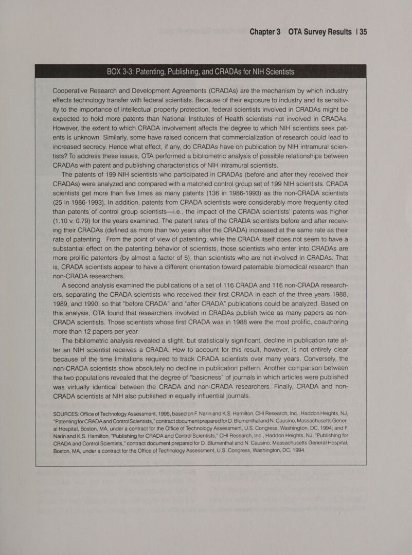 BOX 3-3: Patenting, Publishing, and CRADAs for NIH Scientists Cooperative Research and Development Agreements (CRADAs) are the mechanism by which industry effects technology transfer with federal scientists. Because of their exposure to industry and its sensitiv-. ity to the importance of intellectual property protection, federal scientists involved in CRADAs might be expected to hold more patents than National Institutes of Health scientists not involved in CRADAs. However, the extent to which CRADA involvement affects the degree to which NIH scientists seek pat- ents is unknown. Similarly, some have raised concern that commercialization of research could lead to increased secrecy. Hence what effect, if any, do CRADAs have on publication by NIH intramural scien- tists? To address these issues, OTA performed a bibliometric analysis of possible relationships between CRADAs with patent and publishing characteristics of NIH intramural scientists. The patents of 199 NIH scientists who participated in CRADAs (before and after they received their CRADAs) were analyzed and compared with a matched control group set of 199 NIH scientists. CRADA scientists get more than five times as many patents (136 in 1986-1993) as the non-CRADA scientists (25 in 1986-1993). In addition, patents from CRADA scientists were considerably more frequently cited than patents of control group scientists—i.e., the impact of the CRADA scientists’ patents was higher (1.10 v. 0.79) for the years examined. The patent rates of the CRADA scientists before and after receiv- ing their CRADAs (defined as more than two years after the CRADA) increased at the same rate as their rate of patenting. From the point of view of patenting, while the CRADA itself does not seem to have a substantial effect on the patenting behavior of scientists, those scientists who enter into CRADAs are more prolific patenters (by almost a factor of 5), than scientists who are not involved in CRADAs. That is, CRADA scientists appear to have a different orientation toward patentable biomedical research than non-CRADA researchers. A second analysis examined the publications of a set of 116 CRADA and 116 non-CRADA research- ers, separating the CRADA scientists who received their first CRADA in each of the three years 1988, 1989, and 1990, so that “before CRADA” and “after CRADA” publications could be analyzed. Based on this analysis, OTA found that researchers involved in CRADAs publish twice as many papers as non- CRADA scientists. Those scientists whose first CRADA was in 1988 were the most prolific, coauthoring more than 12 papers per year. The bibliometric analysis revealed a slight, but statistically significant, decline in publication rate af- ter an NIH scientist receives a CRADA. How to account for this result, however, is not entirely clear because of the time limitations required to track CRADA scientists over many years. Conversely, the non-CRADA scientists show absolutely no decline in publication pattern. Another comparison between the two populations revealed that the degree of “basicness” of journals in which articles were published was virtually identical between the CRADA and non-CRADA researchers. Finally, CRADA and non- CRADA scientists at NIH also published in equally influential journals. SOURCES: Office of Technology Assessment, 1995, based on F. Narin and K.S. Hamilton, CHI Research, Inc., Haddon Heights, NJ, “Patentingfor CRADA and Control Scientists,” contract document prepared for D. Blumenthal and N. Causino, Massachusetts Gener- al Hospital, Boston, MA, under a contract for the Office of Technology Assessment, U.S. Congress, Washington, DC, 1994; and F. Narin and K.S. Hamilton, “Publishing for CRADA and Control Scientists,” CH! Research, Inc., Haddon Heights, NJ, “Publishing for CRADA and Control Scientists,” contract document prepared for D. Blumenthal and N. Causino, Massachusetts General Hospital, Boston, MA, under a contract for the Office of Technology Assessment, U.S. Congress, Washington, DC, 1994. 