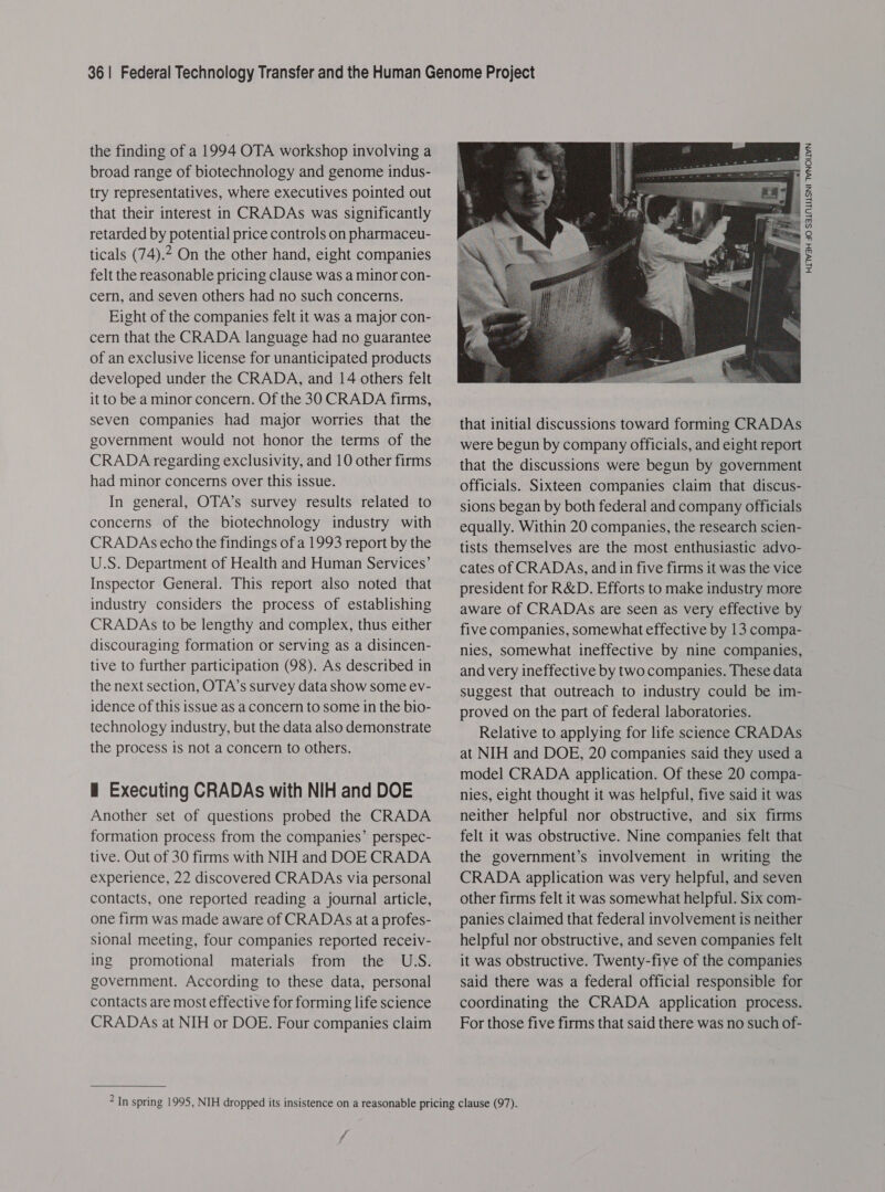 the finding of a 1994 OTA workshop involving a broad range of biotechnology and genome indus- try representatives, where executives pointed out that their interest in CRADAs was significantly retarded by potential price controls on pharmaceu- ticals (74).2 On the other hand, eight companies felt the reasonable pricing clause was a minor con- cern, and seven others had no such concerns. Eight of the companies felt it was a major con- cern that the CRADA language had no guarantee of an exclusive license for unanticipated products developed under the CRADA, and 14 others felt it to be a minor concern. Of the 30 CRADA firms, seven companies had major worries that the government would not honor the terms of the CRADA regarding exclusivity, and 10 other firms had minor concerns over this issue. In general, OTA’s survey results related to concerns of the biotechnology industry with CRADAs echo the findings of a 1993 report by the U.S. Department of Health and Human Services’ Inspector General. This report also noted that industry considers the process of establishing CRADAs to be lengthy and complex, thus either discouraging formation or serving as a disincen- tive to further participation (98). As described in the next section, OTA’s survey data show some ev- idence of this issue as a concern to some in the bio- technology industry, but the data also demonstrate the process is not a concern to others. i Executing CRADAs with NIH and DOE Another set of questions probed the CRADA formation process from the companies’ perspec- tive. Out of 30 firms with NIH and DOE CRADA experience, 22 discovered CRADAs via personal contacts, one reported reading a journal article, one firm was made aware of CRADAs at a profes- sional meeting, four companies reported receiv- ing promotional materials from the USS. government. According to these data, personal contacts are most effective for forming life science CRADAs at NIH or DOE. Four companies claim  that initial discussions toward forming CRADAs were begun by company officials, and eight report that the discussions were begun by government officials. Sixteen companies claim that discus- sions began by both federal and company officials equally. Within 20 companies, the research scien- tists themselves are the most enthusiastic advo- cates of CRADAs, and in five firms it was the vice president for R&amp;D. Efforts to make industry more aware of CRADAs are seen as very effective by nies, somewhat ineffective by nine companies, and very ineffective by two companies. These data suggest that outreach to industry could be im- proved on the part of federal laboratories. Relative to applying for life science CRADAs at NIH and DOE, 20 companies said they used a model CRADA application. Of these 20 compa- nies, eight thought it was helpful, five said it was neither helpful nor obstructive, and six firms felt it was obstructive. Nine companies felt that the government’s involvement in writing the CRADA application was very helpful, and seven other firms felt it was somewhat helpful. Six com- panies claimed that federal involvement is neither helpful nor obstructive, and seven companies felt it was obstructive. Twenty-five of the companies said there was a federal official responsible for coordinating the CRADA application process. For those five firms that said there was no such of- ff HITW3H SO SSLNLILSNI TWNOLLVWN