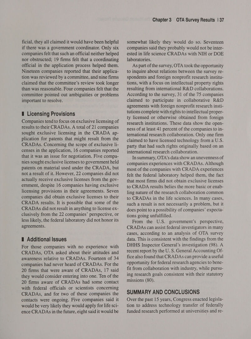 ficial, they all claimed it would have been helpful if there was a government coordinator. Only six companies felt that such an official neither helped nor obstructed; 19 firms felt that a coordinating official in the application process helped them. Nineteen companies reported that their applica- tion was reviewed by a committee, and nine firms claimed that the committee’s review took longer than was reasonable. Four companies felt that the committee pointed out ambiguities or problems important to resolve. f Licensing Provisions Companies tend to focus on exclusive licensing of results to their CRADAs. A total of 21 companies sought exclusive licensing in the CRADA ap- plication for patents that might result from the CRADAs. Concerning the scope of exclusive li- censes in the application, 16 companies reported that it was an issue for negotiation. Five compa- nies sought exclusive licenses to government held patents on material used under the CRADA, but not a result of it. However, 22 companies did not actually receive exclusive licenses from the gov- ernment, despite 16 companies having exclusive licensing provisions in their agreements. Seven companies did obtain exclusive licenses to their CRADA results. It is possible that some of the CRADAs did not result in anything to license ex- clusively from the 22 companies’ perspective, or less likely, the federal laboratory did not honor its agreements. H Additional Issues For those companies with no experience with CRADAs, OTA asked about their attitudes and awareness relative to CRADAs. Fourteen of 34 companies had never heard of CRADAs. For the 20 firms that were aware of CRADAs, 17 said they would consider entering into one. Ten of the 20 firms aware of CRADAs had some contact with federal officials or scientists concerning CRADAs, and for two of these companies the contacts were ongoing. Five companies said it would be very likely they would apply for life sci- ence CRADAs in the future, eight said it would be Chapter3 OTA Survey Results | 37 somewhat likely they would do so. Seventeen companies said they probably would not be inter- ested in life science CRADAs with NIH or DOE laboratories. As part of the survey, OTA took the opportunity to inquire about relations between the survey re- spondents and foreign nonprofit research institu- tions, with a focus on intellectual property rights resulting from international R&amp;D collaborations. According to the survey, 31 of the 75 companies claimed to participate in collaborative R&amp;D agreements with foreign nonprofit research insti- tutions complete with rights to intellectual proper- ty licensed or otherwise obtained from foreign research institutions. These data show the open- ness of at least 41 percent of the companies to in- ternational research collaboration. Only one firm claimed to have licensed technology from a U.S. party that had such rights originally based on an international research collaboration. In summary, OTA’s data show an unevenness of companies experiences with CRADAs. Although most of the companies with CRADA experiences felt the federal laboratory helped them, the fact that most firms did not obtain exclusive licenses to CRADA results belies the more basic or enab- ling nature of the research collaboration common to CRADAs in the life sciences. In many cases, such a result is not necessarily a problem, but it does point to a possibility of companies’ expecta- tions going unfulfilled. From the U.S. government’s perspective, CRADAs can assist federal investigators in many cases, according to an analysis of OTA survey data. This is consistent with the findings from the DHHS Inspector General’s investigation (98). A recent report by the U. S. General Accounting Of- fice also found that CRADAs can provide a useful opportunity for federal research agencies to bene- fit from collaboration with industry, while pursu- ing research goals consistent with their statutory missions (80). SUMMARY AND CONCLUSIONS Over the past 15 years, Congress enacted legisla- tion to address technology transfer of federally funded research performed at universities and re-