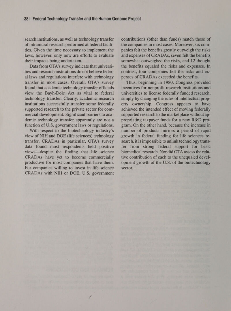 search institutions, as well as technology transfer of intramural research performed at federal facili- ties. Given the time necessary to implement the laws, however, only now are efforts to evaluate their impacts being undertaken. Data from OTA’s survey indicate that universi- ties and research institutions do not believe feder- al laws and regulations interfere with technology transfer in most cases. Overall, OTA’s survey found that academic technology transfer officials view the Bayh-Dole Act as vital to federal technology transfer. Clearly, academic research institutions successfully transfer some federally supported research to the private sector for com- mercial development. Significant barriers to aca- demic technology transfer apparently are not a function of U.S. government laws or regulations. With respect to the biotechnology industry’s view of NIH and DOE (life sciences) technology transfer, CRADAs in particular, OTA’s survey data found most respondents held positive views—despite the finding that life science CRADAs have yet to become commercially productive for most companies that have them. For companies willing to invest in life science CRADAs with NIH or DOE, U.S. government contributions (other than funds) match those of the companies in most cases. Moreover, six com- panies felt the benefits greatly outweigh the risks and expenses of CRADAs, seven felt the benefits somewhat outweighed the risks, and 12 thought the benefits equaled the risks and expenses. In contrast, four companies felt the risks and ex- penses of CRADAs exceeded the benefits. Thus, beginning in 1980, Congress provided incentives for nonprofit research institutions and universities to license federally funded research, simply by changing the rules of intellectual prop- erty ownership. Congress appears to have achieved the intended effect of moving federally supported research to the marketplace without ap- propriating taxpayer funds for a new R&amp;D pro- gram. On the other hand, because the increase in number of products mirrors a period of rapid growth in federal funding for life sciences re- search, it is impossible to unlink technology trans- fer from strong federal support for basic biomedical research. Nor did OTA assess the rela- tive contribution of each to the unequaled devel- opment growth of the U.S. of the biotechnology sector.