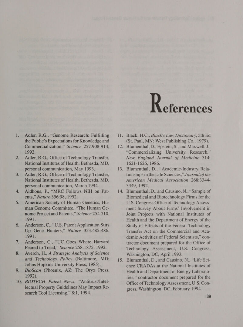 Adler, R.G., “Genome Research: Fulfilling the Public’s Expectations for Knowledge and Commercialization,’ Science 257:908-914, 1992. Adler, R.G., Office of Technology Transfer, National Institutes of Health, Bethesda, MD, personal communication, May 1993. Adler, R.G., Office of Technology Transfer, National Institutes of Health, Bethesda, MD, personal communication, March 1994. Aldhous, P., “MRC Follows NIH on Pat- ents,” Nature 356:98, 1992. American Society of Human Genetics, Hu- man Genome Committee, ““The Human Ge- nome Project and Patents,” Science 254:710, 1991. Anderson, C., “U.S. Patent Application Stirs Up Gene Hunters,” Nature 353:485-486, 1991. Anderson, C., “UC Goes Where Harvard Feared to Tread,” Science 258:1875, 1992. Averch, H., A Strategic Analysis of Science and Technology Policy (Baltimore, MD: Johns Hopkins University Press, 1985). BioScan (Phoenix, AZ: The Oryx Press, 1992). BIOTECH Patent News, “Antitrust/Intel- lectual Property Guidelines May Impact Re- search Tool Licensing,” 8:1, 1994. eferences Black, H.C., Black’s Law Dictionary, Sth Ed (St. Paul, MN: West Publishing Co., 1979). Blumenthal, D., Epstein, S., and Maxwell, J., “Commercializing University Research,” New England Journal of Medicine 314: 1621-1626, 1986. Blumenthal, D., “Academic-Industry Rela- tionships in the Life Sciences,” Journal of the American Medical Association 268:3344- 3349, 1992. Blumenthal, D., and Causino, N., “Sample of Biomedical and Biotechnology Firms for the U.S. Congress Office of Technology Assess- ment Survey About Firms’ Involvement in Joint Projects with National Institutes of Health and the Department of Energy of the Study of Effects of the Federal Technology Transfer Act on the Commercial and Aca- demic Activities of Federal Scientists,” con- tractor document prepared for the Office of Technology Assessment, U.S. Congress, Washington, DC, April 1993. ence CRADAs at the National Institutes of Health and Department of Energy Laborato- ries,” contractor document prepared for the Office of Technology Assessment, U.S. Con- gress, Washington, DC, February 1994.