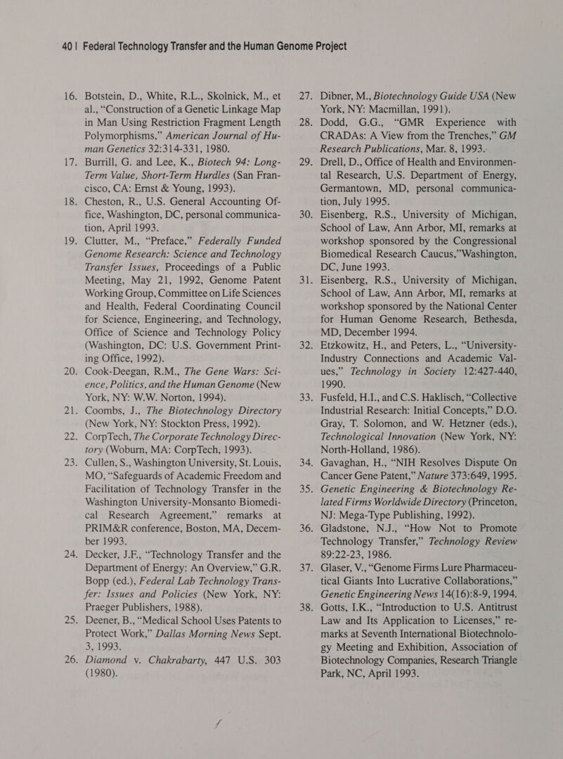 16. Lk 18. 19: D1 22. 2a 24. Botstein, D., White, R.L., Skolnick, M., et al., “Construction of a Genetic Linkage Map in Man Using Restriction Fragment Length Polymorphisms,” American Journal of Hu- man Genetics 32:314-331, 1980. Burrill, G. and Lee, K., Biotech 94: Long- Term Value, Short-Term Hurdles (San Fran- cisco, CA: Ernst &amp; Young, 1993). Cheston, R., U.S. General Accounting Of- fice, Washington, DC, personal communica- tion, April 1993. Clutter, M., “Preface,” Federally Funded Genome Research: Science and Technology Transfer Issues, Proceedings of a Public Meeting, May 21, 1992, Genome Patent Working Group, Committee on Life Sciences and Health, Federal Coordinating Council for Science, Engineering, and Technology, Office of Science and Technology Policy (Washington, DC: U.S. Government Print- ing Office, 1992). Cook-Deegan, R.M., The Gene Wars: Sci- ence, Politics, and the Human Genome (New York, NY: W.W. Norton, 1994). Coombs, J., The Biotechnology Directory (New York, NY: Stockton Press, 1992). CorpTech, The Corporate Technology Direc- tory (Woburn, MA: CorpTech, 1993). Cullen, S., Washington University, St. Louis, MO, “Safeguards of Academic Freedom and Facilitation of Technology Transfer in the Washington University-Monsanto Biomedi- cal Research Agreement,” remarks at PRIM&amp;R conference, Boston, MA, Decem- ber,1993; Decker, J.F., “Technology Transfer and the Department of Energy: An Overview,” G.R. Bopp (ed.), Federal Lab Technology Trans- fer: Issues and Policies (New York, NY: Praeger Publishers, 1988). Deener, B., “Medical School Uses Patents to Protect Work,” Dallas Morning News Sept. 3, 1993. Diamond y. Chakrabarty, 447 U.S. 303 (1980). Dibner, M., Biotechnology Guide USA (New York, NY: Macmillan, 1991). Dodd, G.G., “GMR_ Experience with CRADAs: A View from the Trenches,” GM Research Publications, Mar. 8, 1993. Drell, D., Office of Health and Environmen- tal Research, U.S. Department of Energy, Germantown, MD, personal communica- tion, July 1995. Eisenberg, R.S., University of Michigan, School of Law, Ann Arbor, MI, remarks at workshop sponsored by the Congressional Biomedical Research Caucus,” Washington, DC, June 1993. Eisenberg, R.S., University of Michigan, School of Law, Ann Arbor, MI, remarks at workshop sponsored by the National Center for Human Genome Research, Bethesda, MD, December 1994. Etzkowitz, H., and Peters, L., “University- Industry Connections and Academic Val- ues,” Technology in Society 12:427-440, 1990. Fusfeld, H.I., and C.S. Haklisch, “Collective Industrial Research: Initial Concepts,” D.O. Gray, T. Solomon, and W. Hetzner (eds.), Technological Innovation (New York, NY: North-Holland, 1986). Gavaghan, H., “NIH Resolves Dispute On Cancer Gene Patent,” Nature 373:649, 1995. Genetic Engineering &amp; Biotechnology Re- lated Firms Worldwide Directory (Princeton, NJ: Mega-Type Publishing, 1992). Gladstone, N.J., “How Not to Promote Technology Transfer,” Technology Review 89:22-23, 1986. Glaser, V., “Genome Firms Lure Pharmaceu- tical Giants Into Lucrative Collaborations,” Genetic Engineering News 14(16):8-9, 1994. Gotts, I.K., “Introduction to U.S. Antitrust Law and Its Application to Licenses,” re- marks at Seventh International Biotechnolo- gy Meeting and Exhibition, Association of Biotechnology Companies, Research Triangle Park, NC, April 1993.