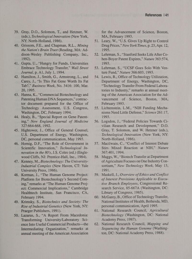 Gray, D.O., Solomon, T., and Hetzner, W. (eds.), Technological Innovation (New York, NY: North-Holland, 1986). Grissom, F.E., and Chapman, R.L., Mining the Nation’s Brain Trust (Reading, MA: Ad- dison-Wesley Publishing Company, Inc., 1992). Gupta, U., “Hungry for Funds, Universities Embrace Technology Transfer,” Wall Street Journal, p. Al, July 1, 1994. Hamilton, J., Smith, G., Armstrong, L., and Carey, J., “Is This Fat Gene Worth Its Fat Tab?,” Business Week, No. 3416: 100, Mar. 20, 1995. Hanna, K., “Commercial Biotechnology and Patenting Human DNA Sequences,” contrac- tor document prepared for the Office of Technology Assessment, U.S. Congress, Washington, DC, February 1994. Healy, B., “Special Report on Gene Patent- ing,” New England Journal of Medicine 327:664-668, 1992. Hightower, J., Office of General Counsel, U.S. Department of Energy, Washington, DC, personal communication, May 1993. Scientific Innovation,’ Technological In- novation in the 80’s, J.S. Coles (ed.) (Engle- wood Cliffs, NJ: Prentice-Hall, Inc., 1984). Kenney, M., Biotechnology: The University- Industrial Complex (New Haven, CT: Yale University Press, 1986). Korman, J., “The Human Genome Project: Platform for Biotechnology’s Second Com- ing,” remarks at “The Human Genome Proj- ect: Commercial Implications,” Cambridge Healthtech Institute, San Francisco, CA, February 1994. Krimsky, S., Biotechnics and Society: The Rise of Industrial Genetics (New York, NY: Praeger Publishers, 1991). Lazarus, S., “A Report From Macedonia: Transforming University/Laboratory Sci- ence Into Useful Commercial Products—the Intermediating Organization,” remarks at annual meeting of the American Association References | 41 for the Advancement of Science, Boston, MA, February 1993. Leary, W., “U.S. Gives Up Right to Control Drug Prices,” New York Times, p. 23, Apr. 12, 1995. Lehrman, S., “Stanford Seeks Life After Co- hen-Boyer Patent Expires,” Nature 363:574, 1993. Lehrman, S., “UCSF Goes Solo With Ven- ture Fund,” Nature 366:603, 1993. Lewis, R., Office of Technology Utilization, Department of Energy, Washington, DC, “Technology Transfer From Federal Labora- tories to Industry,” remarks at annual meet- ing of the American Association for the Ad- vancement of Science, Boston, MA, February 1993. Lichtenstein, L.M., “NIH Funding Mecha- nisms Need Little Defense,” Science 261:17, 1993; Logsdon, J., “Federal Policies Towards Ci- vilian Research and Development,” D.O. Gray, T. Solomon, and W. Hetzner (eds.), Technological Innovation (New York, NY: North-Holland, 1986). Macilwain, C., “Conflict of Interest Debate Stirs Mixed Reaction at NIH,” Nature 367:401, 1994. Maggs, W., “Biotech Transfer at Department of Agriculture Focuses on One Industry Con- sortium,” New Technology Week, May 13, LOGI Maskell, J., Overview of Ethics and Conflict of Interest Provisions Applicable to Execu- tive Branch Employees, Congressional Re- search Service, 85-667A (Washington, DC: Library of Congress, 1985). McGarey, B., Office of Technology Transfer, National Institutes of Health, Bethesda, MD, personal communication, April 1995. National Research Council, Agricultural Biotechnology (Washington, DC: National Academy Press, 1987). National Research Council, Mapping and Sequencing the Human Genome (Washing- ton, DC: National Academy Press, 1988).