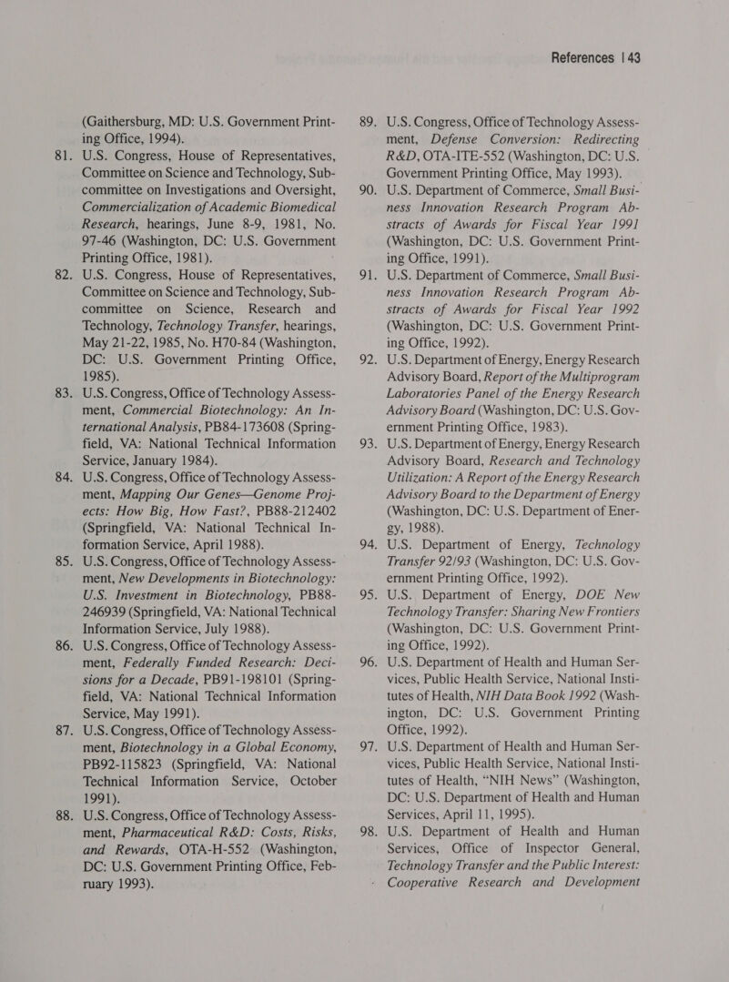 (Gaithersburg, MD: U.S. Government Print- ing Office, 1994). U.S. Congress, House of Representatives, Committee on Science and Technology, Sub- committee on Investigations and Oversight, Commercialization of Academic Biomedical Research, hearings, June 8-9, 1981, No. 97-46 (Washington, DC: U.S. Government Printing Office, 1981). U.S. Congress, House of Representatives, Committee on Science and Technology, Sub- committee on Science, Research and Technology, Technology Transfer, hearings, May 21-22, 1985, No. H70-84 (Washington, DC: U.S. Government Printing Office, 1985). U.S. Congress, Office of Technology Assess- ment, Commercial Biotechnology: An In- ternational Analysis, PB84-173608 (Spring- field, VA: National Technical Information Service, January 1984). U.S. Congress, Office of Technology Assess- ment, Mapping Our Genes—Genome Proj- ects: How Big, How Fast?, PB88-212402 (Springfield, VA: National Technical In- formation Service, April 1988). ment, New Developments in Biotechnology: U.S. Investment in Biotechnology, PB88- 246939 (Springfield, VA: National Technical Information Service, July 1988). U.S. Congress, Office of Technology Assess- ment, Federally Funded Research: Deci- sions for a Decade, PB91-198101 (Spring- field, VA: National Technical Information Service, May 1991). U.S. Congress, Office of Technology Assess- ment, Biotechnology in a Global Economy, PB92-115823 (Springfield, VA: National Technical Information Service, October 1991). U.S. Congress, Office of Technology Assess- ment, Pharmaceutical R&amp;D: Costs, Risks, and Rewards, OTA-H-552. (Washington, DC: U.S. Government Printing Office, Feb- ruary 1993). References | 43 U.S. Congress, Office of Technology Assess- ment, Defense Conversion: Redirecting R&amp;D, OTA-ITE-552 (Washington, DC: U.S. Government Printing Office, May 1993). U.S. Department of Commerce, Small Busi- ness Innovation Research Program Ab- stracts of Awards for Fiscal Year 199] (Washington, DC: U.S. Government Print- ing Office, 1991). U.S. Department of Commerce, Small Busi- ness Innovation Research Program Ab- stracts of Awards for Fiscal Year 1992 (Washington, DC: U.S. Government Print- ing Office, 1992). U.S. Department of Energy, Energy Research Advisory Board, Report of the Multiprogram Laboratories Panel of the Energy Research Advisory Board (Washington, DC: U.S. Gov- ernment Printing Office, 1983). U.S. Department of Energy, Energy Research Advisory Board, Research and Technology Utilization: A Report of the Energy Research Advisory Board to the Department of Energy (Washington, DC: U.S. Department of Ener- gy, 1988). U.S. Department of Energy, Technology Transfer 92/93 (Washington, DC: U.S. Gov- ernment Printing Office, 1992). U.S. Department of Energy, DOE New Technology Transfer: Sharing New Frontiers (Washington, DC: U.S. Government Print- ing Office, 1992). U.S. Department of Health and Human Ser- vices, Public Health Service, National Insti- tutes of Health, N/H Data Book 1992 (Wash- ington, DC: U.S. Government Printing Office, 1992). U.S. Department of Health and Human Ser- vices, Public Health Service, National Insti- tutes of Health, “NIH News” (Washington, DC: U.S. Department of Health and Human Services, April 11, 1995). U.S. Department of Health and Human Services, Office of Inspector General, Technology Transfer and the Public Interest: Cooperative Research and Development