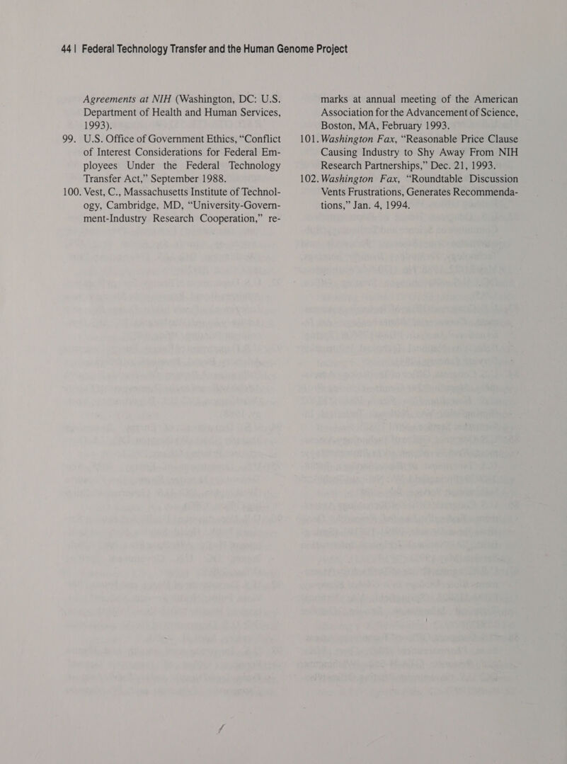 Agreements at NIH (Washington, DC: U.S. Department of Health and Human Services, 1993). 99. U.S. Office of Government Ethics, “Conflict of Interest Considerations for Federal Em- ployees Under the Federal Technology Transfer Act,” September 1988. 100. Vest, C., Massachusetts Institute of Technol- ogy, Cambridge, MD, “University-Govern- ment-Industry Research Cooperation,” re- marks at annual meeting of the American Association for the Advancement of Science, Boston, MA, February 1993. 101. Washington Fax, “Reasonable Price Clause Causing Industry to Shy Away From NIH Research Partnerships,” Dec. 21, 1993. 102. Washington Fax, “Roundtable Discussion Vents Frustrations, Generates Recommenda- tions,” Jan. 4, 1994.