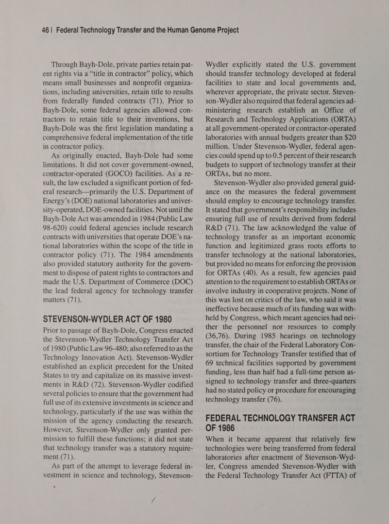 Through Bayh-Dole, private parties retain pat- ent rights via a “title in contractor” policy, which means small businesses and nonprofit organiza- tions, including universities, retain title to results from federally funded contracts (71). Prior to Bayh-Dole, some federal agencies allowed con- tractors to retain title to their inventions, but Bayh-Dole was the first legislation mandating a comprehensive federal implementation of the title in contractor policy. As originally enacted, Bayh-Dole had some limitations. It did not cover government-owned, contractor-operated (GOCO) facilities. As a re- sult, the law excluded a significant portion of fed- eral research—primarily the U.S. Department of Energy’s (DOE) national laboratories and univer- sity-operated, DOE-owned facilities. Not until the Bayh-Dole Act was amended in 1984 (Public Law 98-620) could federal agencies include research contracts with universities that operate DOE’s na- tional laboratories within the scope of the title in contractor policy (71). The 1984 amendments also provided statutory authority for the govern- ment to dispose of patent rights to contractors and made the U.S. Department of Commerce (DOC) the lead federal agency for technology transfer matters (71). STEVENSON-WYDLER ACT OF 1980 Prior to passage of Bayh-Dole, Congress enacted the Stevenson-Wydler Technology Transfer Act of 1980 (Public Law 96-480; also referred to as the Technology Innovation Act). Stevenson-Wydler established an explicit precedent for the United States to try and capitalize on its massive invest- ments in R&amp;D (72). Stevenson-Wydler codified several policies to ensure that the government had full use of its extensive investments in science and technology, particularly if the use was within the mission of the agency conducting the research. However, Stevenson-Wydler only granted per- mission to fulfill these functions; it did not state that technology transfer was a statutory require- ment (71). As part of the attempt to leverage federal in- vestment in science and technology, Stevenson- . Wydler explicitly stated the U.S. government should transfer technology developed at federal facilities to state and local governments and, wherever appropriate, the private sector. Steven- son-Wydler also required that federal agencies ad- ministering research establish an Office of Research and Technology Applications (ORTA) at all government-operated or contractor-operated laboratories with annual budgets greater than $20 million. Under Stevenson-Wydler, federal agen- cies could spend up to 0.5 percent of their research budgets to support of technology transfer at their ORTAs, but no more. Stevenson-Wydler also provided general guid- ance on the measures the federal government should employ to encourage technology transfer. It stated that government’s responsibility includes ensuring full use of results derived from federal R&amp;D (71). The law acknowledged the value of technology transfer as an important economic function and legitimized grass roots efforts to transfer technology at the national laboratories, but provided no means for enforcing the provision for ORTAs (40). As a result, few agencies paid attention to the requirement to establish ORTAs or involve industry in cooperative projects. None of this was lost on critics of the law, who said it was ineffective because much of its funding was with- held by Congress, which meant agencies had nei- ther the personnel nor resources to comply (36,76). During 1985 hearings on technology transfer, the chair of the Federal Laboratory Con- sortium for Technology Transfer testified that of 69 technical facilities supported by government funding, less than half had a full-time person as- signed to technology transfer and three-quarters had no stated policy or procedure for encouraging technology transfer (76). FEDERAL TECHNOLOGY TRANSFER ACT OF 1986 When it became apparent that relatively few technologies were being transferred from federal laboratories after enactment of Stevenson-Wyd- ler, Congress amended Stevenson-Wydler with the Federal Technology Transfer Act (FTTA) of