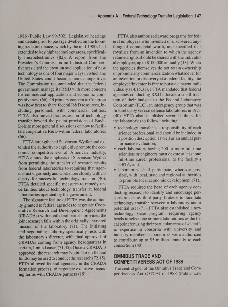 1986 (Public Law 99-502). Legislative hearings and debate prior to passage dwelled on the loom- ing trade imbalance, which by the mid-1980s had extended to key high technology areas, specifical- ly microelectronics (82). A report from the President’s Commission on Industrial Competi- tiveness cited the creation and application of new technology as one of four major ways in which the United States could become more competitive. The Commission recommended that the federal government manage its R&amp;D with more concern for commercial application and economic com- petitiveness (66). Of primary concern to Congress was how best to share federal R&amp;D resources, in- cluding personnel, with commercial entities. FTTA also moved the discussion of technology transfer beyond the patent provisions of Bayh- Dole to more general discussions on how to facili- tate cooperative R&amp;D within federal laboratories (66). FTTA strengthened Stevenson-Wydler and ex- tended the authority to explicitly promote the eco- nomic competitiveness of American industry. FTTA altered the emphasis of Stevenson-Wydler from permitting the transfer of research results from federal laboratories to requiring that agen- cies act vigorously and work more closely with in- dustry for successful technology transfer (40). FTTA detailed specific measures to remedy un- certainties about technology transfer at federal laboratories operated by the government. The signature feature of FTTA was the author- ity granted to federal agencies to negotiate Coop- erative Research and Development Agreements (CRADAs) with nonfederal parties, provided the joint research falls within the originally chartered mission of the laboratory (71). The initiating and negotiating authority specifically rests with the laboratory’s director, with final approval of CRADAs coming from agency headquarters in certain, limited cases (71,45). Once a CRADA is approved, the research may begin, but no federal funds may be used to conduct the research (72,15). FTTA allowed federal agencies, in the CRADA formation process, to negotiate exclusive licens- ing terms with CRADA partners (15). FTTA also authorized award programs for fed- eral employees who invented or discovered any- thing of commercial worth, and specified that royalties from an invention to which the agency retained rights should be shared with the individu- al employee, up to $100,000 annually (13). When the agencies themselves do not retain ownership or promote any commercialization whatsoever for an invention or discovery at a federal facility, the employee/inventor is free to pursue a patent indi- vidually (14,15,31). FTTA mandated that federal agencies conducting R&amp;D allocate a small frac- tion of their budgets to the Federal Laboratory Consortium (FLC), an interagency group that was first set up by several defense laboratories in 1971 (40). FITA also established several policies for the laboratories to follow, including: = technology transfer is a responsibility of each science professional and should be included in a position description as well as an annual per- formance evaluation; = each laboratory having 200 or more full-time scientists or engineers must devote at least one full-time career professional to. the facility’s ORTA; and » laboratories shall participate, wherever pos- sible, with local, state and regional authorities to promote local economic development (71). FTTA required the head of each agency con- ducting research to identify and encourage per- sons to act as third-party brokers to facilitate technology transfer between a laboratory and a potential user (71). FTTA also established a new technology share program, requiring agency heads to select one or more laboratories as the fo- cal point for using their particular areas of scientif- ic expertise in consortia with university and industry members; laboratories were authorized to contribute up to $5 million annually to each consortium (40). OMNIBUS TRADE AND COMPETITIVENESS ACT OF 1988 The central goal of the Omnibus Trade and Com- petitiveness Act (OTCA) of 1988 (Public Law