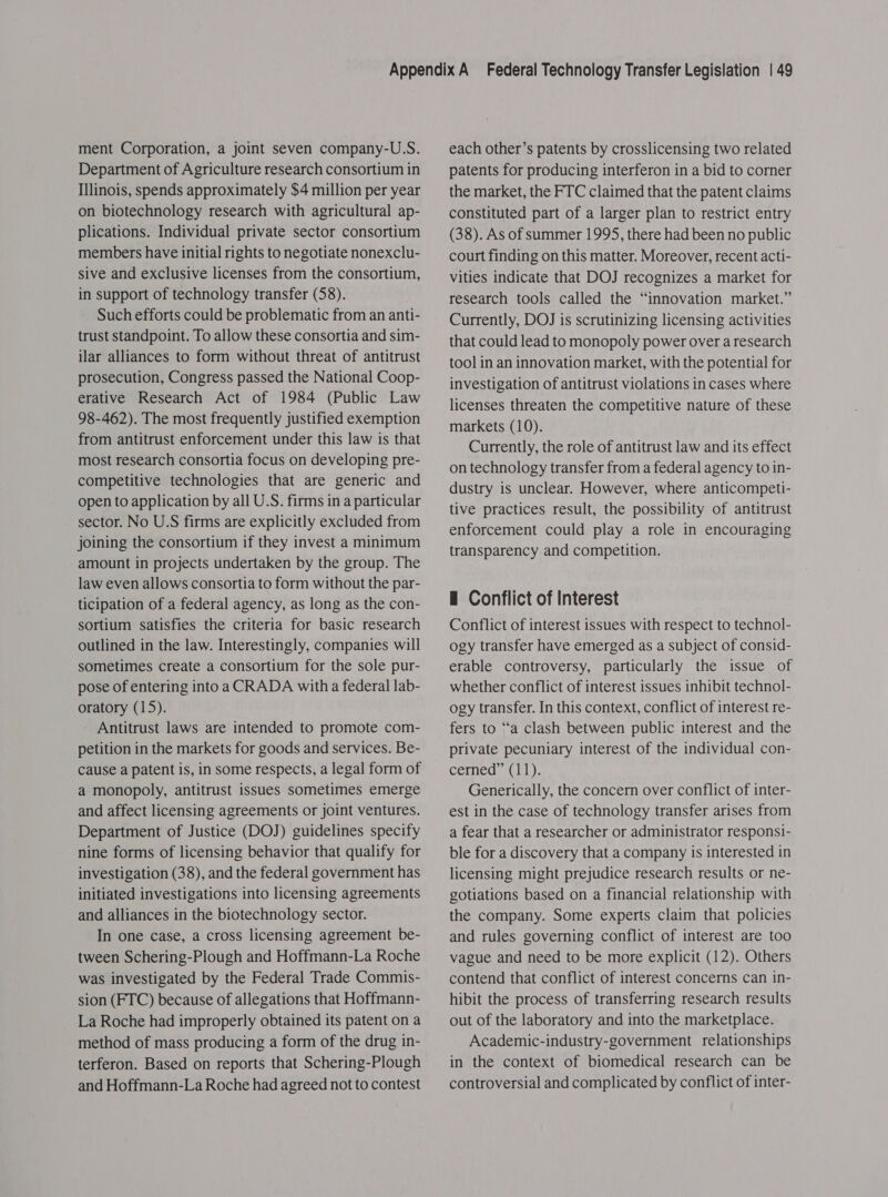 ment Corporation, a joint seven company-U.S. Department of Agriculture research consortium in Illinois, spends approximately $4 million per year on biotechnology research with agricultural ap- plications. Individual private sector consortium members have initial rights to negotiate nonexclu- sive and exclusive licenses from the consortium, in support of technology transfer (58). Such efforts could be problematic from an anti- trust standpoint. To allow these consortia and sim- ilar alliances to form without threat of antitrust prosecution, Congress passed the National Coop- erative Research Act of 1984 (Public Law 98-462). The most frequently justified exemption from antitrust enforcement under this law is that most research consortia focus on developing pre- competitive technologies that are generic and open to application by all U.S. firms in a particular sector. No U.S firms are explicitly excluded from joining the consortium if they invest a minimum amount in projects undertaken by the group. The law even allows consortia to form without the par- ticipation of a federal agency, as long as the con- sortium satisfies the criteria for basic research outlined in the law. Interestingly, companies will sometimes create a consortium for the sole pur- pose of entering into a CRADA with a federal lab- oratory (15). Antitrust laws are intended to promote com- petition in the markets for goods and services. Be- cause a patent is, in some respects, a legal form of a monopoly, antitrust issues sometimes emerge and affect licensing agreements or joint ventures. Department of Justice (DOJ) guidelines specify nine forms of licensing behavior that qualify for investigation (38), and the federal government has initiated investigations into licensing agreements and alliances in the biotechnology sector. In one case, a cross licensing agreement be- tween Schering-Plough and Hoffmann-La Roche was investigated by the Federal Trade Commis- sion (FTC) because of allegations that Hoffmann- La Roche had improperly obtained its patent on a method of mass producing a form of the drug in- terferon. Based on reports that Schering-Plough and Hoffmann-La Roche had agreed not to contest each other’s patents by crosslicensing two related patents for producing interferon in a bid to corner the market, the FTC claimed that the patent claims constituted part of a larger plan to restrict entry (38). As of summer 1995, there had been no public court finding on this matter. Moreover, recent acti- Vities indicate that DOJ recognizes a market for research tools called the “innovation market.” Currently, DOJ is scrutinizing licensing activities that could lead to monopoly power over a research tool in an innovation market, with the potential for investigation of antitrust violations in cases where licenses threaten the competitive nature of these markets (10). Currently, the role of antitrust law and its effect on technology transfer from a federal agency to in- dustry is unclear. However, where anticompeti- tive practices result, the possibility of antitrust enforcement could play a role in encouraging transparency and competition. H Conflict of Interest Conflict of interest issues with respect to technol- ogy transfer have emerged as a subject of consid- erable controversy, particularly the issue of whether conflict of interest issues inhibit technol- ogy transfer. In this context, conflict of interest re- fers to “a clash between public interest and the private pecuniary interest of the individual con- cerned” (11). Generically, the concern over conflict of inter- est in the case of technology transfer arises from a fear that a researcher or administrator responsi- ble for a discovery that a company is interested in licensing might prejudice research results or ne- gotiations based on a financial relationship with the company. Some experts claim that policies and rules governing conflict of interest are too vague and need to be more explicit (12). Others contend that conflict of interest concerns can in- hibit the process of transferring research results out of the laboratory and into the marketplace. Academic-industry-government relationships in the context of biomedical research can be controversial and complicated by conflict of inter-