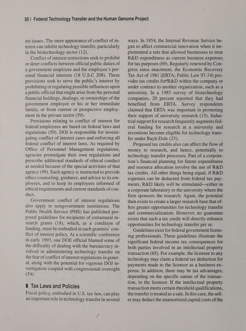 est issues. The mere appearance of conflict of in- terest can inhibit technology transfer, particularly in the biotechnology sector (12). Conflict of interest restrictions seek to prohibit or deter conflicts between official public duties of a government employee and the employee’s per- sonal financial interests (18 U.S.C 208). These provisions seek to serve the public’s interest by prohibiting or regulating possible influences upon a public official that might arise from the personal financial holdings, dealings, or ownerships of the government employee or his or her immediate family, or from current or prospective employ- ment in the private sector (59). Provisions relating to conflict of interest for federal employees are based on federal laws and regulations (59). DOJ is responsible for investi- gating conflict of interest cases and enforcing all federal conflict of interest laws. As required by Office of Personnel Management regulations, agencies promulgate their own regulations and prescribe additional standards of ethical conduct as needed because of the special activities of that agency (99). Each agency is instructed to provide ethics counseling, guidance, and advice to its em- ployees, and to keep its employees informed of ethical requirements and current standards of con- duct. Government conflict of interest regulations also apply to nongovernment institutions. The Public Health Service (PHS) has published pro- posed guidelines for recipients of extramural re- search grants (18), which, as a condition of funding, must be embodied in each grantees’ con- flict of interest policy. At a scientific conference in early 1993, one DOE official blamed some of the difficulty of dealing with the bureaucracy in- volved in administering technology transfer on the fear of conflict of interest regulations in gener- al, along with the potential for vigorous DOJ in- vestigation coupled with congressional oversight (54). — Tax Laws and Policies Fiscal policy, embodied in U.S. tax law, can.play an important role in technology transfer in several ways. In 1954, the Internal Revenue Service be- gan to affect commercial innovation when it im- plemented a rule that allowed businesses to treat R&amp;D expenditures as current business expenses for tax purposes (69). Regularly renewed by Con- gress since enactment, the Economic Recovery Tax Act of 1981 (ERTA; Public Law 97-34) pro- vides tax credits forYR&amp;D within the company or under contract to another organization, such as a university. In a 1985 survey of biotechnology companies, 20 percent reported that they had benefited from ERTA. Survey respondents claimed that ERTA was important in promoting their support of university research (15). Indus- trial support for research frequently augments fed- eral funding for research at a university and inventions become eligible for technology trans- fer under Bayh-Dole (23). Proposed tax credits also can affect the flow of money to research, and hence, potentially to technology transfer processes. Part of a corpora- tion’s financial planning for future expenditures and resource allocation involve the use of R&amp;D tax credits. All other things being equal, if R&amp;D expenses can be deducted from federal tax pay- ments, R&amp;D likely will be stimulated—tither in a corporate laboratory or the university where the firm sponsors the research. Again, the potential then exists to create a larger research base that of- fers greater opportunities for technology transfer and commercialization. However, no guarantee exists that such a tax credit will directly enhance opportunities for technology transfer per se. Guidelines exist for federal government licens- ing professionals. These guidelines illustrate the significant federal income tax consequences for both parties involved in an intellectual property transaction (65). For example, the licensee to any technology may claim a federal tax deduction for payments made to the licensor as a business ex- pense. In addition, there may be tax advantages, depending on the specific nature of the transac- tion, to the licensor. If the intellectual property transaction meets certain threshold qualifications, the transfer is treated as a sale. In this case, the sell- er may deduct the unamortized capital costs of the