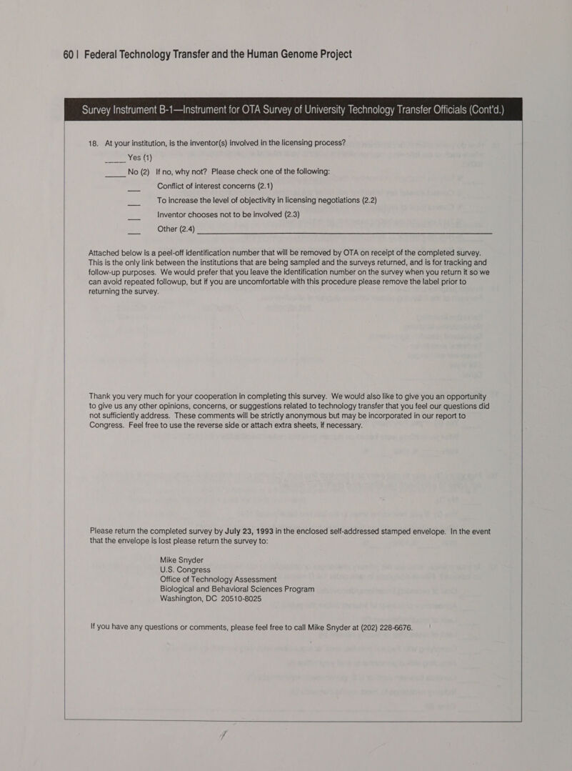  18. At your institution, is the inventor(s) involved in the licensing process? poem tGats) No (2) If no, why not? Please check one of the following: Conflict of interest concerns (2.1) he To increase the level of objectivity in licensing negotiations (2.2) Inventor chooses not to be involved (2.3) Other (2.4) Attached below is a peel-off identification number that will be removed by OTA on receipt of the completed survey. This is the only link between the institutions that are being sampled and the surveys returned, and is for tracking and follow-up purposes. We would prefer that you leave the identification number on the survey when you return it so we can avoid repeated followup, but if you are uncomfortable with this procedure please remove the label prior to returning the survey.  Thank you very much for your cooperation in completing this survey. We would also like to give you an opportunity to give us any other opinions, concerns, or suggestions related to technology transfer that you feel our questions did not sufficiently address. These comments will be strictly anonymous but may be incorporated in our report to Congress. Feel free to use the reverse side or attach extra sheets, if necessary.  Please return the completed survey by July 23, 1993 in the enclosed self-addressed stamped envelope. In the event that the envelope is lost please return the survey to: Mike Snyder U.S. Congress Office of Technology Assessment Biological and Behavioral Sciences Program Washington, DC 20510-8025 If you have any questions or comments, please feel free to call Mike Snyder at (202) 228-6676.  