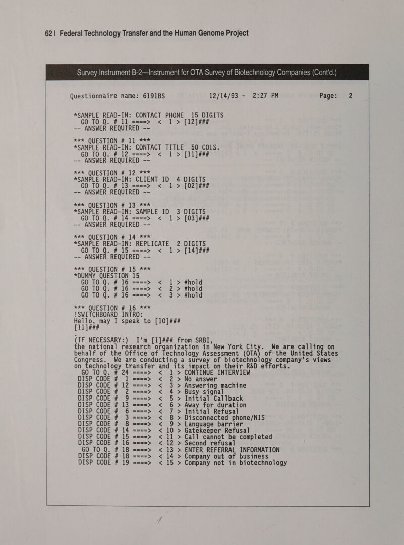 Survey Instrument B-2—Instrument for OTA Survey of Biotechnology Companies (Cont'’d.) Questionnaire name: 6191BS 12/14/93 - 2:27 PM Page: *SAMPLE READ-IN: CONTACT PHONE 15 DIGITS GO T0 Q. #11 ====&gt; &lt; 1 &gt; [12] ### -- ANSWER REQUIRED -- xe* QUESTION # 11 *** *SAMPLE READ-IN: CONTACT TITLE 50 COLS. GO TO 0. #12 ====&gt; &lt; 1&gt; [ll]## -- ANSWER REQUIRED -- x**&gt; QUESTIONS Sc lco *SAMPLE READ-IN: CLIENT ID 4 DIGITS GO TO Q. # 13 ====&gt; &lt; 1 &gt; [02] ### -- ANSWER REQUIRED -- *** QUESTION # 13 *** *SAMPLE READ-IN: SAMPLE ID 3 DIGITS GO TO Q. #14 ====&gt; &lt; 1 &gt; [03]### -- ANSWER REQUIRED -- *** QUESTION # 14 *** *SAMPLE READ-IN: REPLICATE 2 DIGITS GO TO Q. #15 ====&gt; &lt; 1 &gt; [14]### -- ANSWER REQUIRED -- *** QUESTION # 15 *** *DUMMY QUESTION 15 GO TO Q. # 16 ====&gt; &lt; 1 &gt; #hold GO TO Q. # 16 ====&gt; &lt; 2 &gt; #hold GO TO Q. # 16 ====&gt; &lt; 3 &gt; #hold *** QUESTION # 16 *** {Swi CHBOARD INTRO: ee ello, may I speak to (ll ]### (IF NECESSARY:) I’m [I]### from SRBI, - the national research organization in New York City. We are calling on behalf of the Office of Technology Assessment (oTA} of-the United States Congress. We are conducting a survey of biotechno ody company’s views on ey transfer and its impact on their R&amp;D efforts. TO Q. # 24 ====&gt; &lt; 1 &gt; CONTINUE INTERVIEW CODE # 1 ====&gt; &lt; 2 &gt;No answer DISP CODE # 12 ====&gt; &lt; 3 &gt; Answering machine DISP CODE # 2 ====&gt; &lt; 4 &gt; Busy signal DISP CODE # 9 ====&gt; &lt; 5 &gt; Initial Callback DISP CODE # 13 ====&gt; &lt; 6 &gt; Away for duration DISP CODE # 3 ====&gt; &lt; 8 &gt; Disconnected phone/NIS DISP CODE # 8 ====&gt; &lt; 9 &gt; Language barrier DISP CODE # 14 ====&gt; &lt; 10 &gt; Gatekeeper Refusal DISP CODE # 15 ====&gt; &lt; 11 &gt; Call cannot be completed DISP CODE # 16 ====&gt; &lt; 12 &gt; Second refusal GO TO Q. # 18 ====&gt; &lt; 13 &gt; ENTER REFERRAL INFORMATION DISP CODE # 18 ====&gt; &lt; 14 &gt; Company out of business DISP CODE # 19 ====&gt; &lt; 15 &gt; Company not in biotechnology 